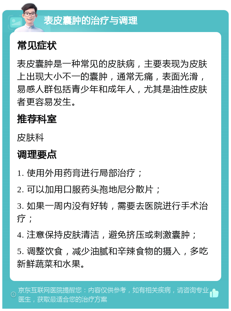 表皮囊肿的治疗与调理 常见症状 表皮囊肿是一种常见的皮肤病,主要表现为皮肤上出现大小不一的囊肿,通常无痛,表面光滑,易感人群包括青少年和成年人,尤其是油性皮肤者更容易发生。 推荐科室 皮肤科 调理要点 1. 使用外用药膏进行局部治疗; 2. 可以加用口服药头孢地尼分散片; 3. 如果一周内没有好转,需要去医院进行手术治疗; 4. 注意保持皮肤清洁,避免挤压或刺激囊肿; 5. 调整饮食,减少油腻和辛辣食物的摄入,多吃新鲜蔬菜和水果。