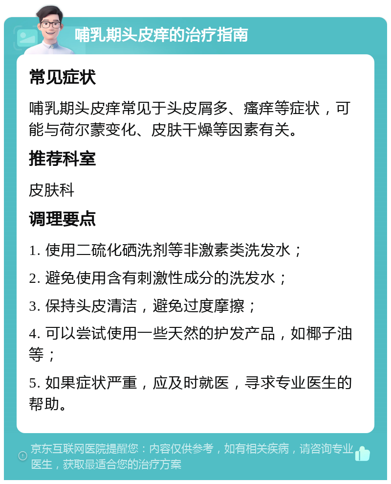 哺乳期头皮痒的治疗指南 常见症状 哺乳期头皮痒常见于头皮屑多、瘙痒等症状，可能与荷尔蒙变化、皮肤干燥等因素有关。 推荐科室 皮肤科 调理要点 1. 使用二硫化硒洗剂等非激素类洗发水； 2. 避免使用含有刺激性成分的洗发水； 3. 保持头皮清洁，避免过度摩擦； 4. 可以尝试使用一些天然的护发产品，如椰子油等； 5. 如果症状严重，应及时就医，寻求专业医生的帮助。