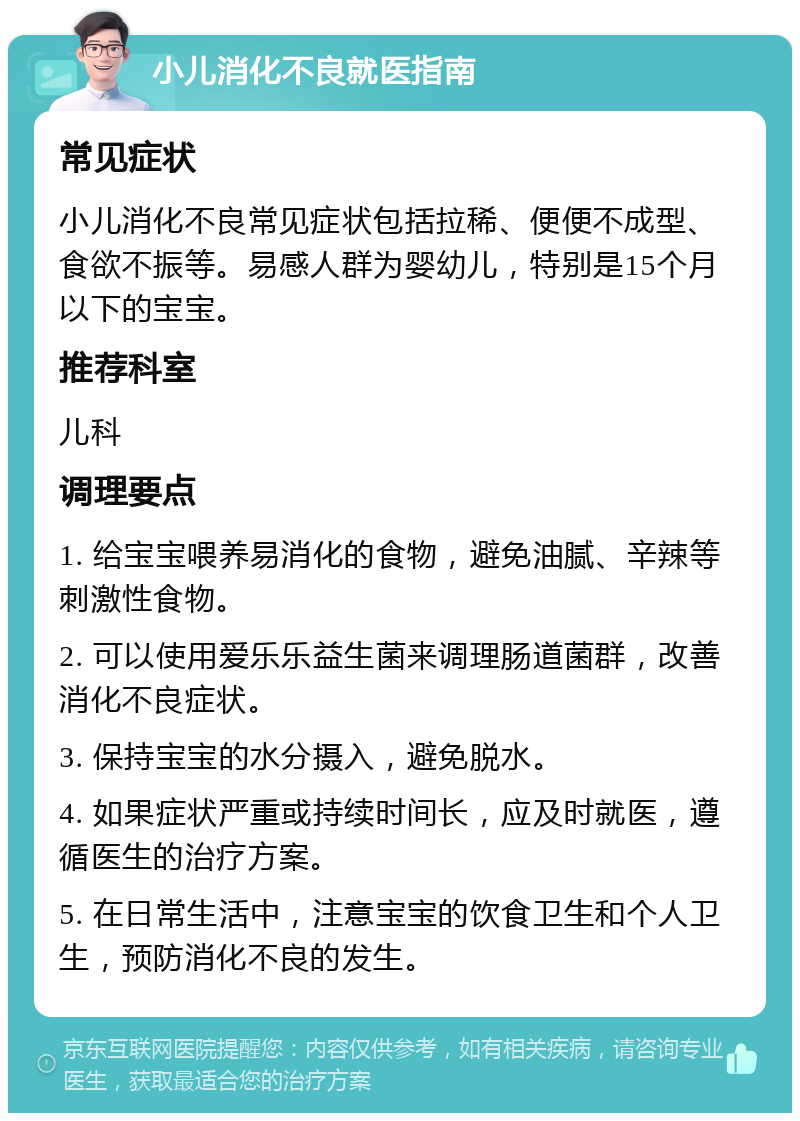 小儿消化不良就医指南 常见症状 小儿消化不良常见症状包括拉稀、便便不成型、食欲不振等。易感人群为婴幼儿，特别是15个月以下的宝宝。 推荐科室 儿科 调理要点 1. 给宝宝喂养易消化的食物，避免油腻、辛辣等刺激性食物。 2. 可以使用爱乐乐益生菌来调理肠道菌群，改善消化不良症状。 3. 保持宝宝的水分摄入，避免脱水。 4. 如果症状严重或持续时间长，应及时就医，遵循医生的治疗方案。 5. 在日常生活中，注意宝宝的饮食卫生和个人卫生，预防消化不良的发生。