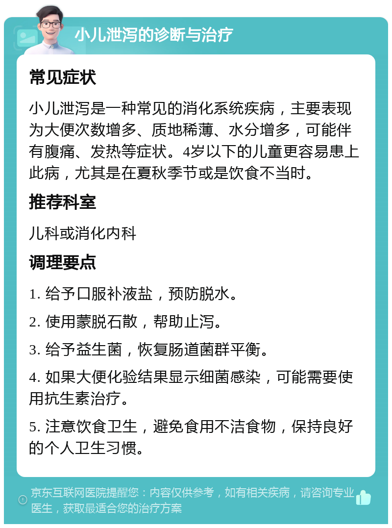 小儿泄泻的诊断与治疗 常见症状 小儿泄泻是一种常见的消化系统疾病，主要表现为大便次数增多、质地稀薄、水分增多，可能伴有腹痛、发热等症状。4岁以下的儿童更容易患上此病，尤其是在夏秋季节或是饮食不当时。 推荐科室 儿科或消化内科 调理要点 1. 给予口服补液盐，预防脱水。 2. 使用蒙脱石散，帮助止泻。 3. 给予益生菌，恢复肠道菌群平衡。 4. 如果大便化验结果显示细菌感染，可能需要使用抗生素治疗。 5. 注意饮食卫生，避免食用不洁食物，保持良好的个人卫生习惯。