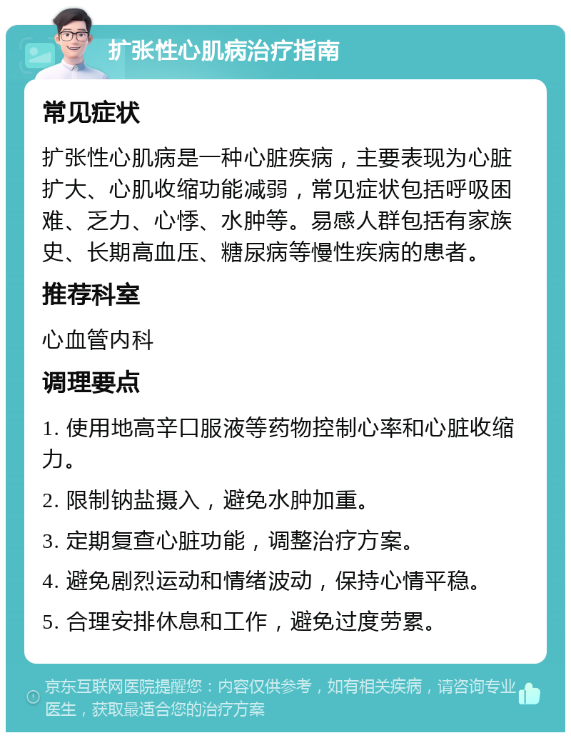 扩张性心肌病治疗指南 常见症状 扩张性心肌病是一种心脏疾病，主要表现为心脏扩大、心肌收缩功能减弱，常见症状包括呼吸困难、乏力、心悸、水肿等。易感人群包括有家族史、长期高血压、糖尿病等慢性疾病的患者。 推荐科室 心血管内科 调理要点 1. 使用地高辛口服液等药物控制心率和心脏收缩力。 2. 限制钠盐摄入，避免水肿加重。 3. 定期复查心脏功能，调整治疗方案。 4. 避免剧烈运动和情绪波动，保持心情平稳。 5. 合理安排休息和工作，避免过度劳累。