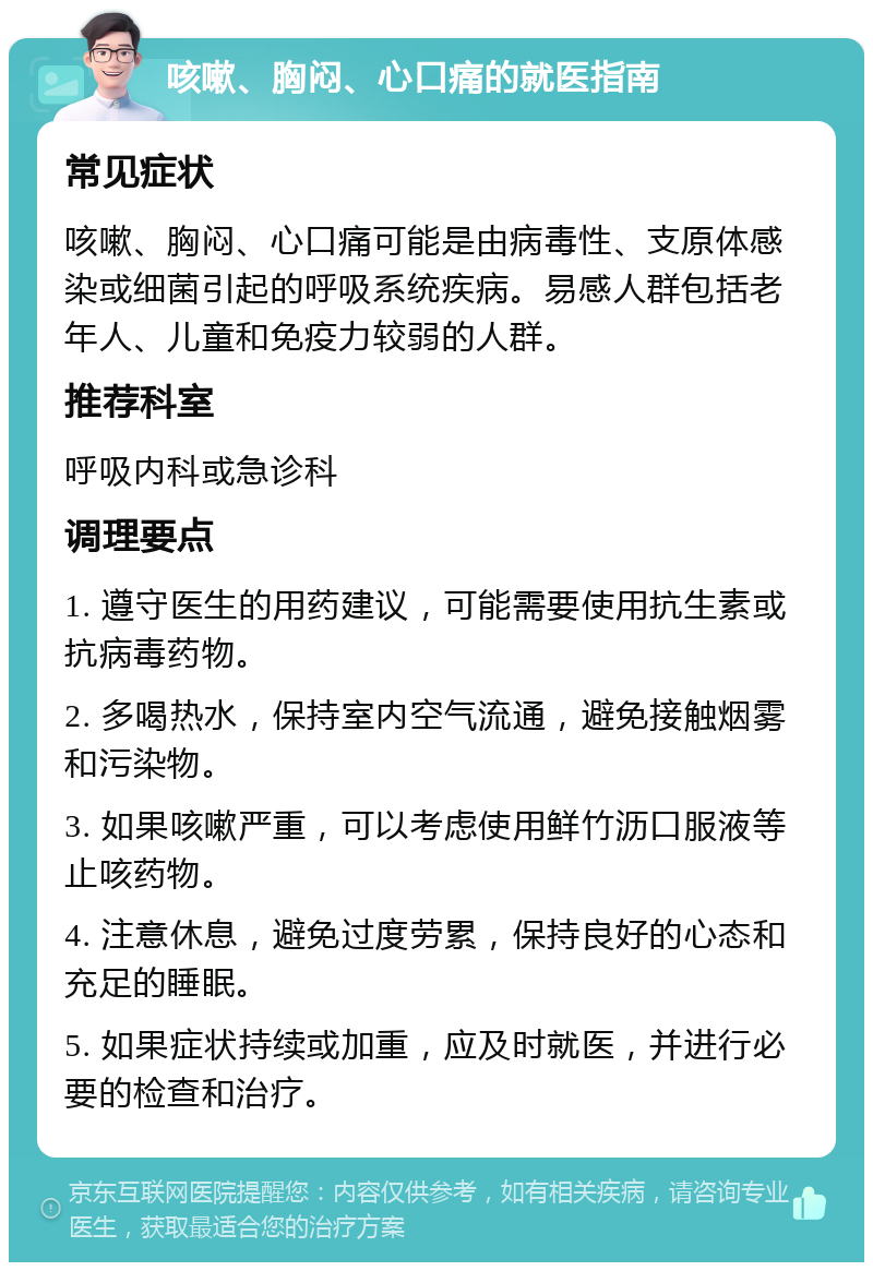 咳嗽、胸闷、心口痛的就医指南 常见症状 咳嗽、胸闷、心口痛可能是由病毒性、支原体感染或细菌引起的呼吸系统疾病。易感人群包括老年人、儿童和免疫力较弱的人群。 推荐科室 呼吸内科或急诊科 调理要点 1. 遵守医生的用药建议，可能需要使用抗生素或抗病毒药物。 2. 多喝热水，保持室内空气流通，避免接触烟雾和污染物。 3. 如果咳嗽严重，可以考虑使用鲜竹沥口服液等止咳药物。 4. 注意休息，避免过度劳累，保持良好的心态和充足的睡眠。 5. 如果症状持续或加重，应及时就医，并进行必要的检查和治疗。