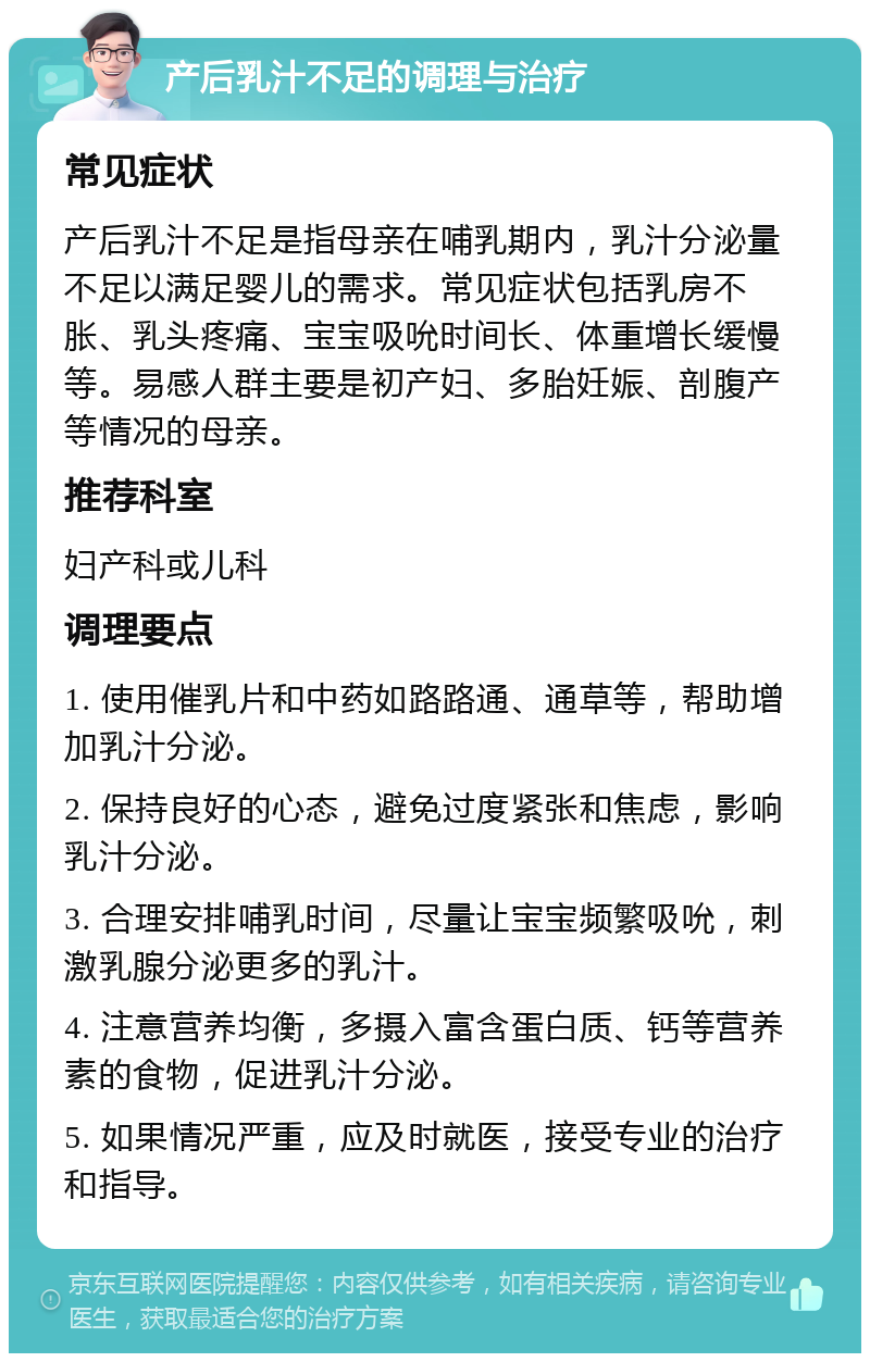 产后乳汁不足的调理与治疗 常见症状 产后乳汁不足是指母亲在哺乳期内，乳汁分泌量不足以满足婴儿的需求。常见症状包括乳房不胀、乳头疼痛、宝宝吸吮时间长、体重增长缓慢等。易感人群主要是初产妇、多胎妊娠、剖腹产等情况的母亲。 推荐科室 妇产科或儿科 调理要点 1. 使用催乳片和中药如路路通、通草等，帮助增加乳汁分泌。 2. 保持良好的心态，避免过度紧张和焦虑，影响乳汁分泌。 3. 合理安排哺乳时间，尽量让宝宝频繁吸吮，刺激乳腺分泌更多的乳汁。 4. 注意营养均衡，多摄入富含蛋白质、钙等营养素的食物，促进乳汁分泌。 5. 如果情况严重，应及时就医，接受专业的治疗和指导。