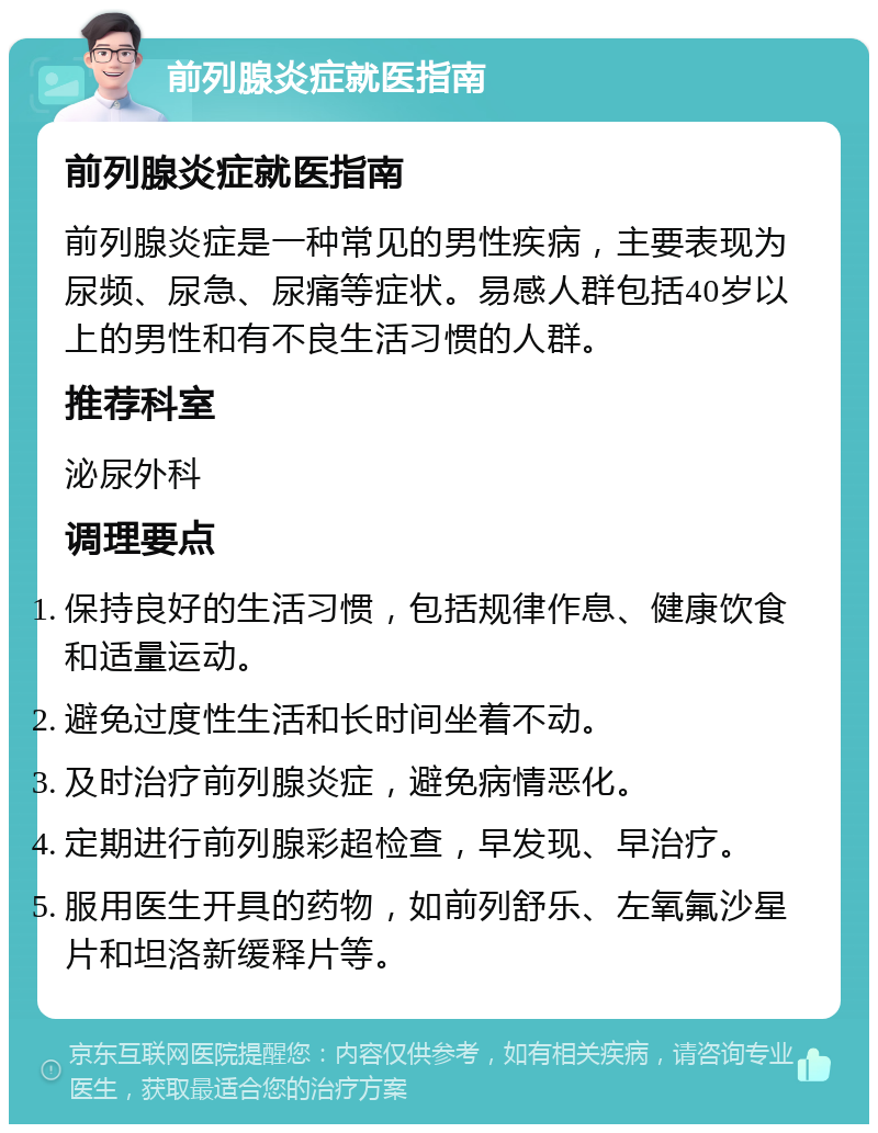 前列腺炎症就医指南 前列腺炎症就医指南 前列腺炎症是一种常见的男性疾病，主要表现为尿频、尿急、尿痛等症状。易感人群包括40岁以上的男性和有不良生活习惯的人群。 推荐科室 泌尿外科 调理要点 保持良好的生活习惯，包括规律作息、健康饮食和适量运动。 避免过度性生活和长时间坐着不动。 及时治疗前列腺炎症，避免病情恶化。 定期进行前列腺彩超检查，早发现、早治疗。 服用医生开具的药物，如前列舒乐、左氧氟沙星片和坦洛新缓释片等。