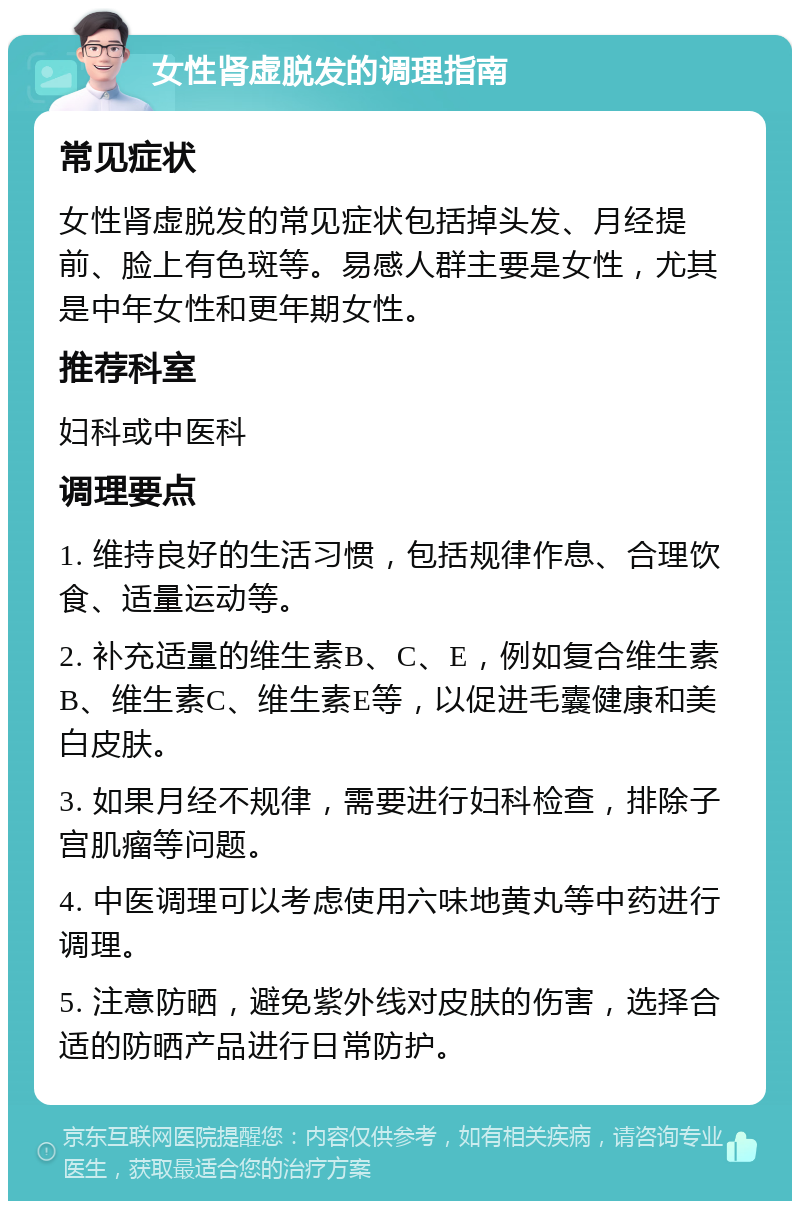 女性肾虚脱发的调理指南 常见症状 女性肾虚脱发的常见症状包括掉头发、月经提前、脸上有色斑等。易感人群主要是女性，尤其是中年女性和更年期女性。 推荐科室 妇科或中医科 调理要点 1. 维持良好的生活习惯，包括规律作息、合理饮食、适量运动等。 2. 补充适量的维生素B、C、E，例如复合维生素B、维生素C、维生素E等，以促进毛囊健康和美白皮肤。 3. 如果月经不规律，需要进行妇科检查，排除子宫肌瘤等问题。 4. 中医调理可以考虑使用六味地黄丸等中药进行调理。 5. 注意防晒，避免紫外线对皮肤的伤害，选择合适的防晒产品进行日常防护。