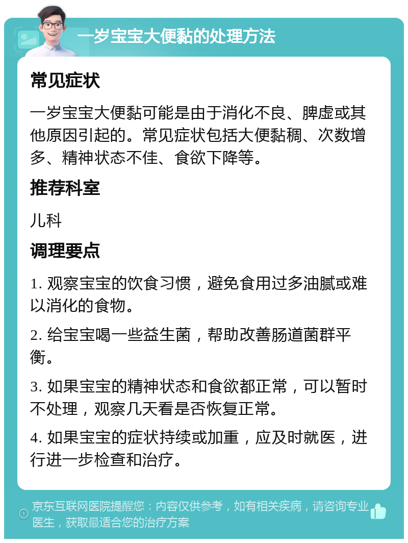 一岁宝宝大便黏的处理方法 常见症状 一岁宝宝大便黏可能是由于消化不良、脾虚或其他原因引起的。常见症状包括大便黏稠、次数增多、精神状态不佳、食欲下降等。 推荐科室 儿科 调理要点 1. 观察宝宝的饮食习惯，避免食用过多油腻或难以消化的食物。 2. 给宝宝喝一些益生菌，帮助改善肠道菌群平衡。 3. 如果宝宝的精神状态和食欲都正常，可以暂时不处理，观察几天看是否恢复正常。 4. 如果宝宝的症状持续或加重，应及时就医，进行进一步检查和治疗。