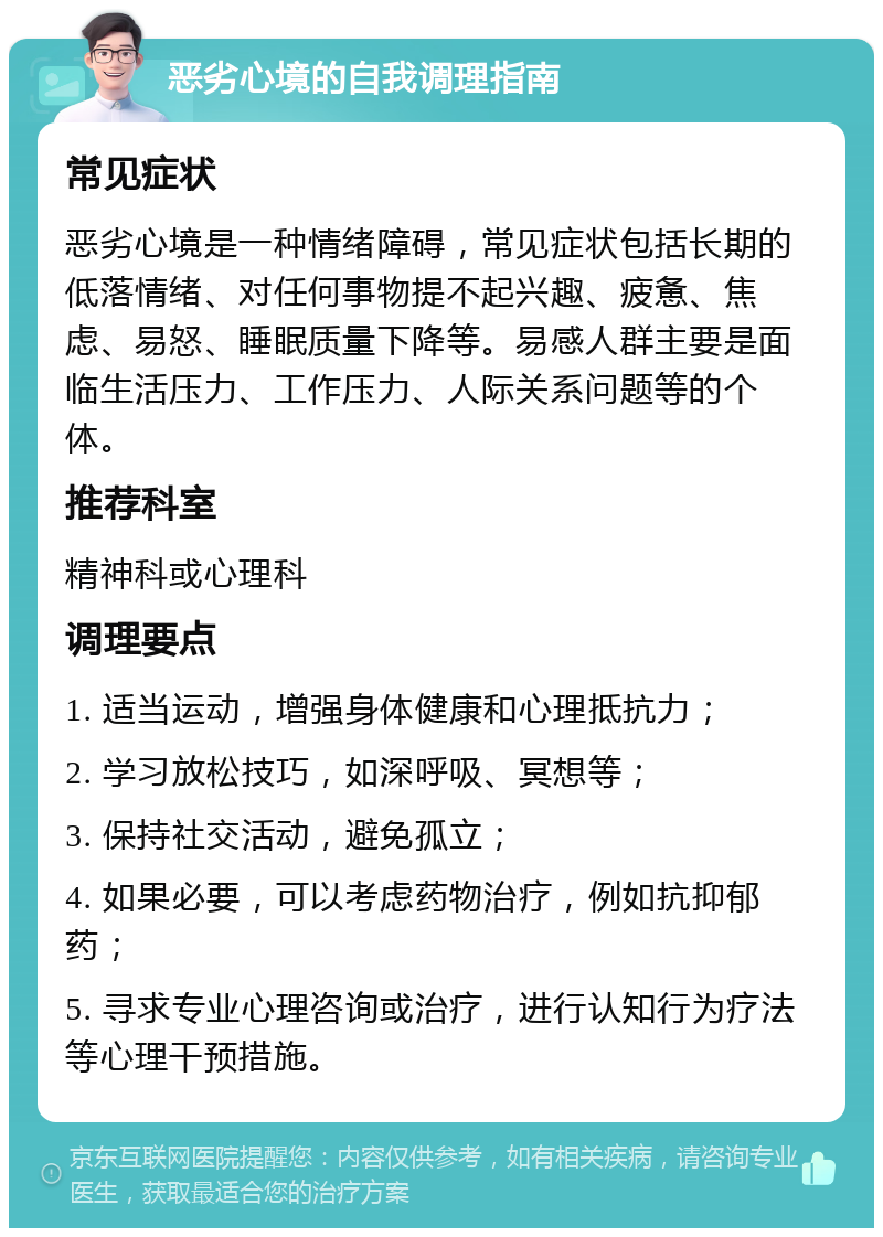 恶劣心境的自我调理指南 常见症状 恶劣心境是一种情绪障碍，常见症状包括长期的低落情绪、对任何事物提不起兴趣、疲惫、焦虑、易怒、睡眠质量下降等。易感人群主要是面临生活压力、工作压力、人际关系问题等的个体。 推荐科室 精神科或心理科 调理要点 1. 适当运动，增强身体健康和心理抵抗力； 2. 学习放松技巧，如深呼吸、冥想等； 3. 保持社交活动，避免孤立； 4. 如果必要，可以考虑药物治疗，例如抗抑郁药； 5. 寻求专业心理咨询或治疗，进行认知行为疗法等心理干预措施。