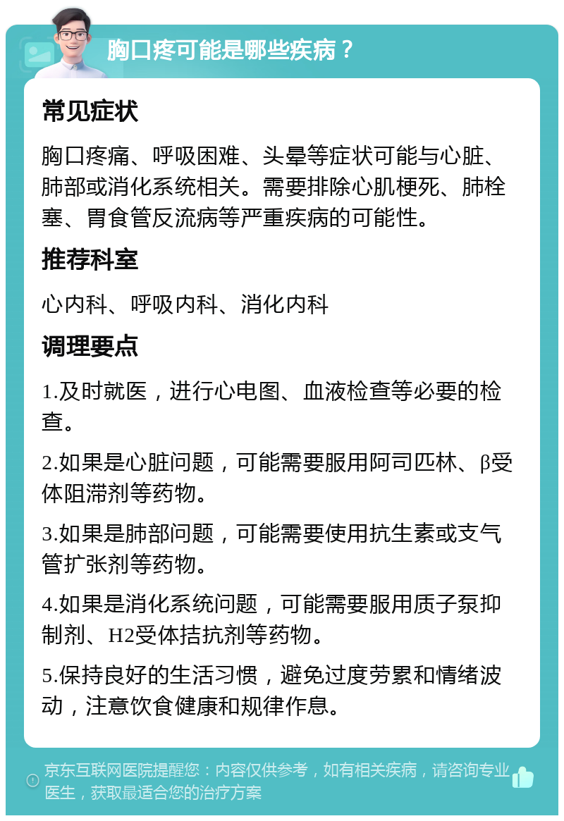 胸口疼可能是哪些疾病？ 常见症状 胸口疼痛、呼吸困难、头晕等症状可能与心脏、肺部或消化系统相关。需要排除心肌梗死、肺栓塞、胃食管反流病等严重疾病的可能性。 推荐科室 心内科、呼吸内科、消化内科 调理要点 1.及时就医，进行心电图、血液检查等必要的检查。 2.如果是心脏问题，可能需要服用阿司匹林、β受体阻滞剂等药物。 3.如果是肺部问题，可能需要使用抗生素或支气管扩张剂等药物。 4.如果是消化系统问题，可能需要服用质子泵抑制剂、H2受体拮抗剂等药物。 5.保持良好的生活习惯，避免过度劳累和情绪波动，注意饮食健康和规律作息。