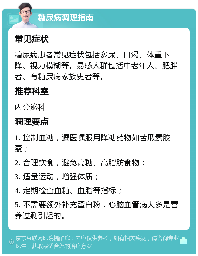 糖尿病调理指南 常见症状 糖尿病患者常见症状包括多尿、口渴、体重下降、视力模糊等。易感人群包括中老年人、肥胖者、有糖尿病家族史者等。 推荐科室 内分泌科 调理要点 1. 控制血糖，遵医嘱服用降糖药物如苦瓜素胶囊； 2. 合理饮食，避免高糖、高脂肪食物； 3. 适量运动，增强体质； 4. 定期检查血糖、血脂等指标； 5. 不需要额外补充蛋白粉，心脑血管病大多是营养过剩引起的。