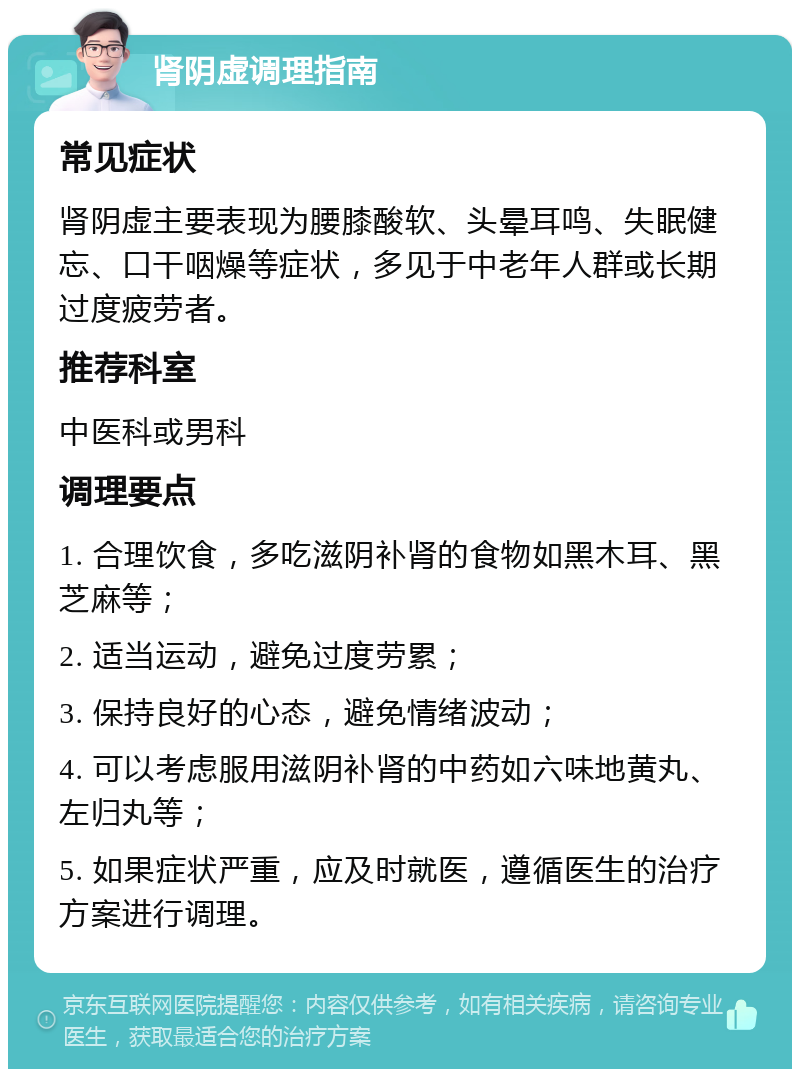 肾阴虚调理指南 常见症状 肾阴虚主要表现为腰膝酸软、头晕耳鸣、失眠健忘、口干咽燥等症状，多见于中老年人群或长期过度疲劳者。 推荐科室 中医科或男科 调理要点 1. 合理饮食，多吃滋阴补肾的食物如黑木耳、黑芝麻等； 2. 适当运动，避免过度劳累； 3. 保持良好的心态，避免情绪波动； 4. 可以考虑服用滋阴补肾的中药如六味地黄丸、左归丸等； 5. 如果症状严重，应及时就医，遵循医生的治疗方案进行调理。