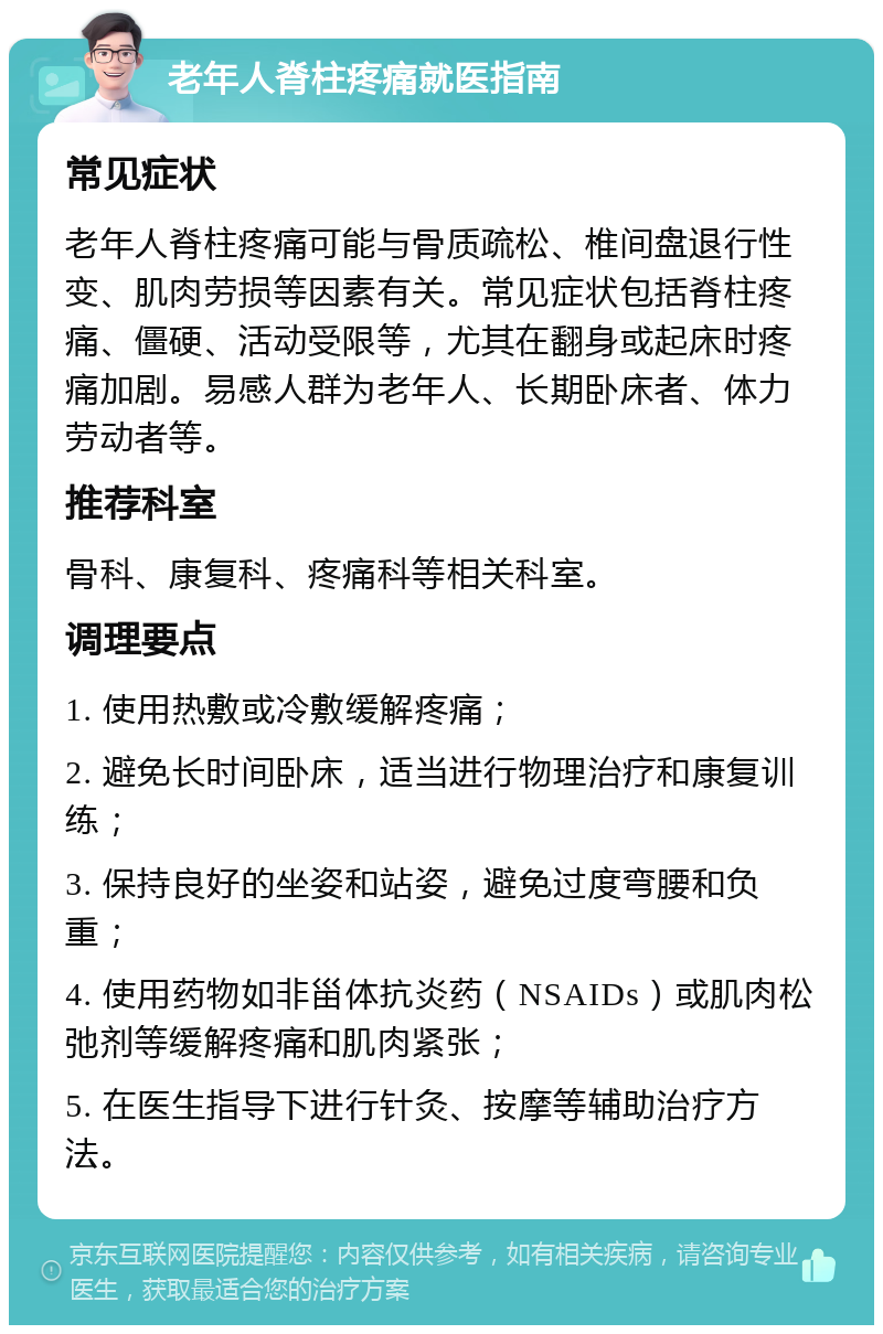 老年人脊柱疼痛就医指南 常见症状 老年人脊柱疼痛可能与骨质疏松、椎间盘退行性变、肌肉劳损等因素有关。常见症状包括脊柱疼痛、僵硬、活动受限等，尤其在翻身或起床时疼痛加剧。易感人群为老年人、长期卧床者、体力劳动者等。 推荐科室 骨科、康复科、疼痛科等相关科室。 调理要点 1. 使用热敷或冷敷缓解疼痛； 2. 避免长时间卧床，适当进行物理治疗和康复训练； 3. 保持良好的坐姿和站姿，避免过度弯腰和负重； 4. 使用药物如非甾体抗炎药（NSAIDs）或肌肉松弛剂等缓解疼痛和肌肉紧张； 5. 在医生指导下进行针灸、按摩等辅助治疗方法。