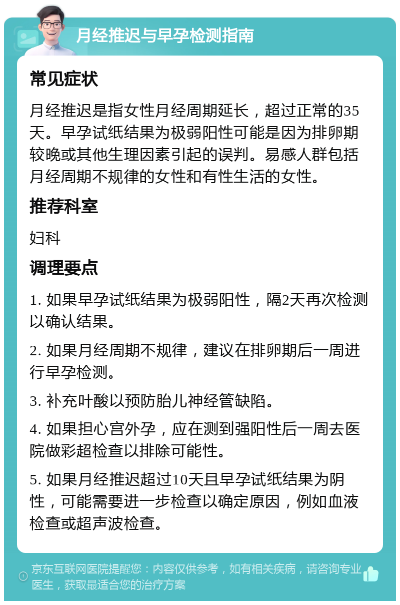 月经推迟与早孕检测指南 常见症状 月经推迟是指女性月经周期延长，超过正常的35天。早孕试纸结果为极弱阳性可能是因为排卵期较晚或其他生理因素引起的误判。易感人群包括月经周期不规律的女性和有性生活的女性。 推荐科室 妇科 调理要点 1. 如果早孕试纸结果为极弱阳性，隔2天再次检测以确认结果。 2. 如果月经周期不规律，建议在排卵期后一周进行早孕检测。 3. 补充叶酸以预防胎儿神经管缺陷。 4. 如果担心宫外孕，应在测到强阳性后一周去医院做彩超检查以排除可能性。 5. 如果月经推迟超过10天且早孕试纸结果为阴性，可能需要进一步检查以确定原因，例如血液检查或超声波检查。