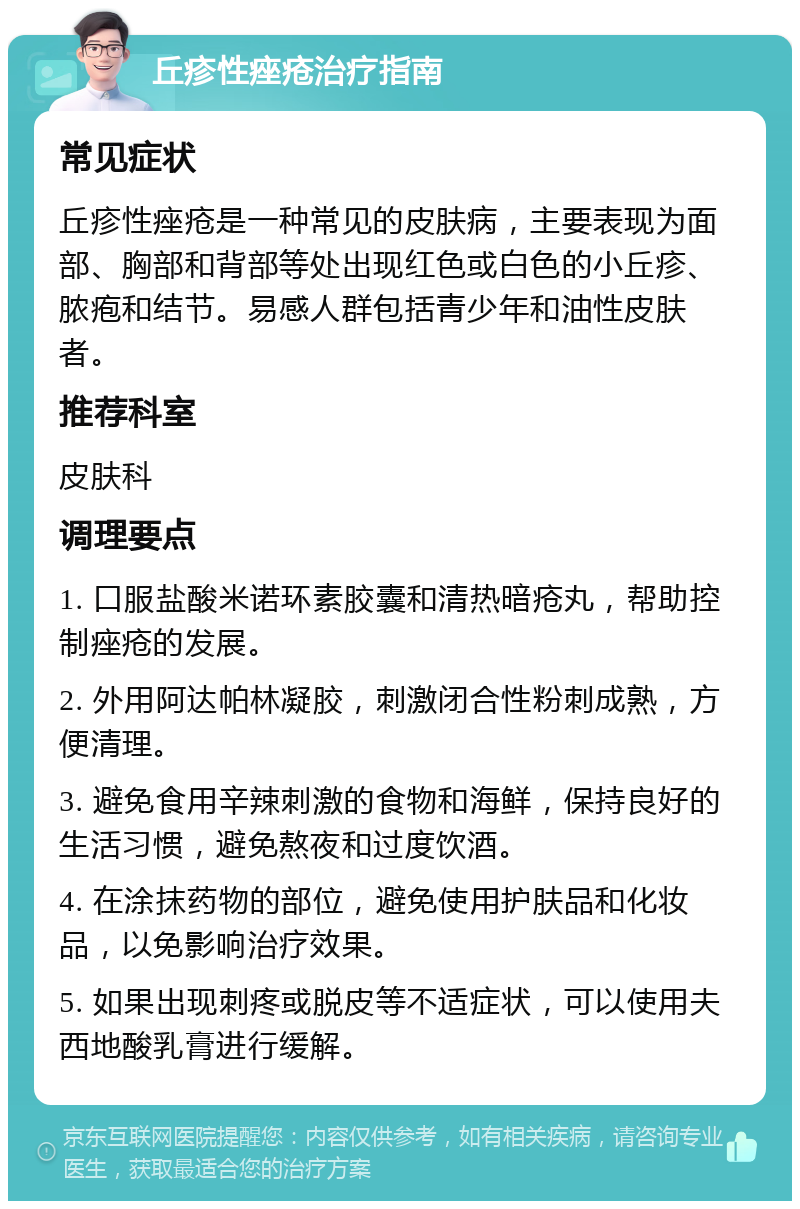 丘疹性痤疮治疗指南 常见症状 丘疹性痤疮是一种常见的皮肤病，主要表现为面部、胸部和背部等处出现红色或白色的小丘疹、脓疱和结节。易感人群包括青少年和油性皮肤者。 推荐科室 皮肤科 调理要点 1. 口服盐酸米诺环素胶囊和清热暗疮丸，帮助控制痤疮的发展。 2. 外用阿达帕林凝胶，刺激闭合性粉刺成熟，方便清理。 3. 避免食用辛辣刺激的食物和海鲜，保持良好的生活习惯，避免熬夜和过度饮酒。 4. 在涂抹药物的部位，避免使用护肤品和化妆品，以免影响治疗效果。 5. 如果出现刺疼或脱皮等不适症状，可以使用夫西地酸乳膏进行缓解。