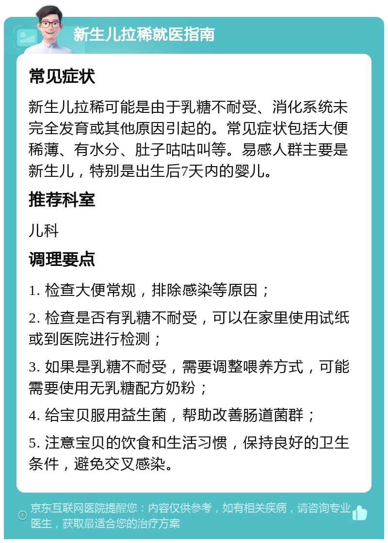 新生儿拉稀就医指南 常见症状 新生儿拉稀可能是由于乳糖不耐受、消化系统未完全发育或其他原因引起的。常见症状包括大便稀薄、有水分、肚子咕咕叫等。易感人群主要是新生儿，特别是出生后7天内的婴儿。 推荐科室 儿科 调理要点 1. 检查大便常规，排除感染等原因； 2. 检查是否有乳糖不耐受，可以在家里使用试纸或到医院进行检测； 3. 如果是乳糖不耐受，需要调整喂养方式，可能需要使用无乳糖配方奶粉； 4. 给宝贝服用益生菌，帮助改善肠道菌群； 5. 注意宝贝的饮食和生活习惯，保持良好的卫生条件，避免交叉感染。