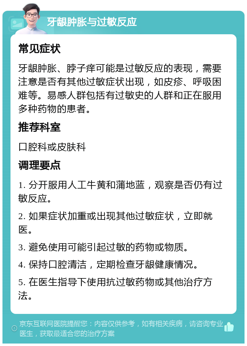 牙龈肿胀与过敏反应 常见症状 牙龈肿胀、脖子痒可能是过敏反应的表现，需要注意是否有其他过敏症状出现，如皮疹、呼吸困难等。易感人群包括有过敏史的人群和正在服用多种药物的患者。 推荐科室 口腔科或皮肤科 调理要点 1. 分开服用人工牛黄和蒲地蓝，观察是否仍有过敏反应。 2. 如果症状加重或出现其他过敏症状，立即就医。 3. 避免使用可能引起过敏的药物或物质。 4. 保持口腔清洁，定期检查牙龈健康情况。 5. 在医生指导下使用抗过敏药物或其他治疗方法。