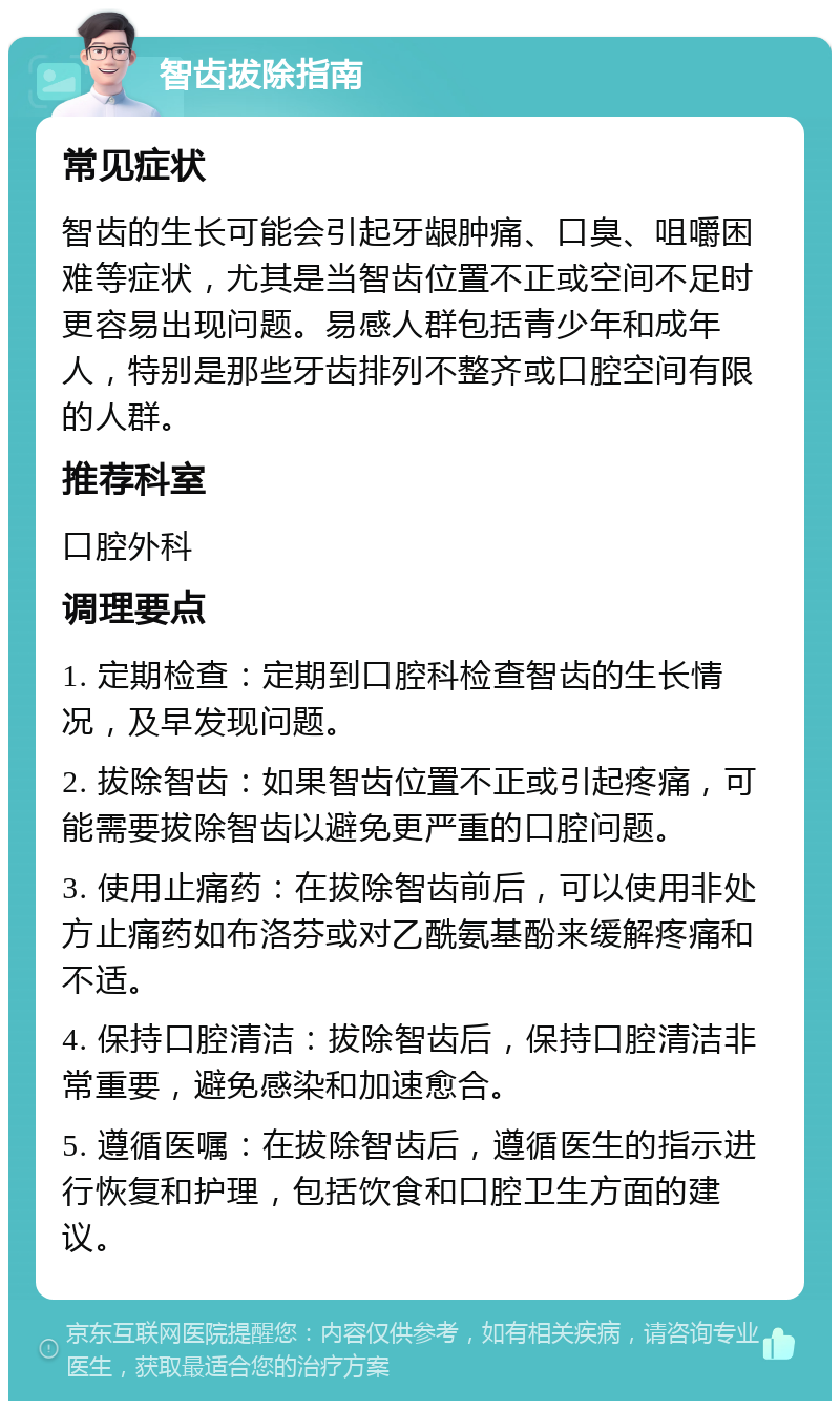 智齿拔除指南 常见症状 智齿的生长可能会引起牙龈肿痛、口臭、咀嚼困难等症状，尤其是当智齿位置不正或空间不足时更容易出现问题。易感人群包括青少年和成年人，特别是那些牙齿排列不整齐或口腔空间有限的人群。 推荐科室 口腔外科 调理要点 1. 定期检查：定期到口腔科检查智齿的生长情况，及早发现问题。 2. 拔除智齿：如果智齿位置不正或引起疼痛，可能需要拔除智齿以避免更严重的口腔问题。 3. 使用止痛药：在拔除智齿前后，可以使用非处方止痛药如布洛芬或对乙酰氨基酚来缓解疼痛和不适。 4. 保持口腔清洁：拔除智齿后，保持口腔清洁非常重要，避免感染和加速愈合。 5. 遵循医嘱：在拔除智齿后，遵循医生的指示进行恢复和护理，包括饮食和口腔卫生方面的建议。