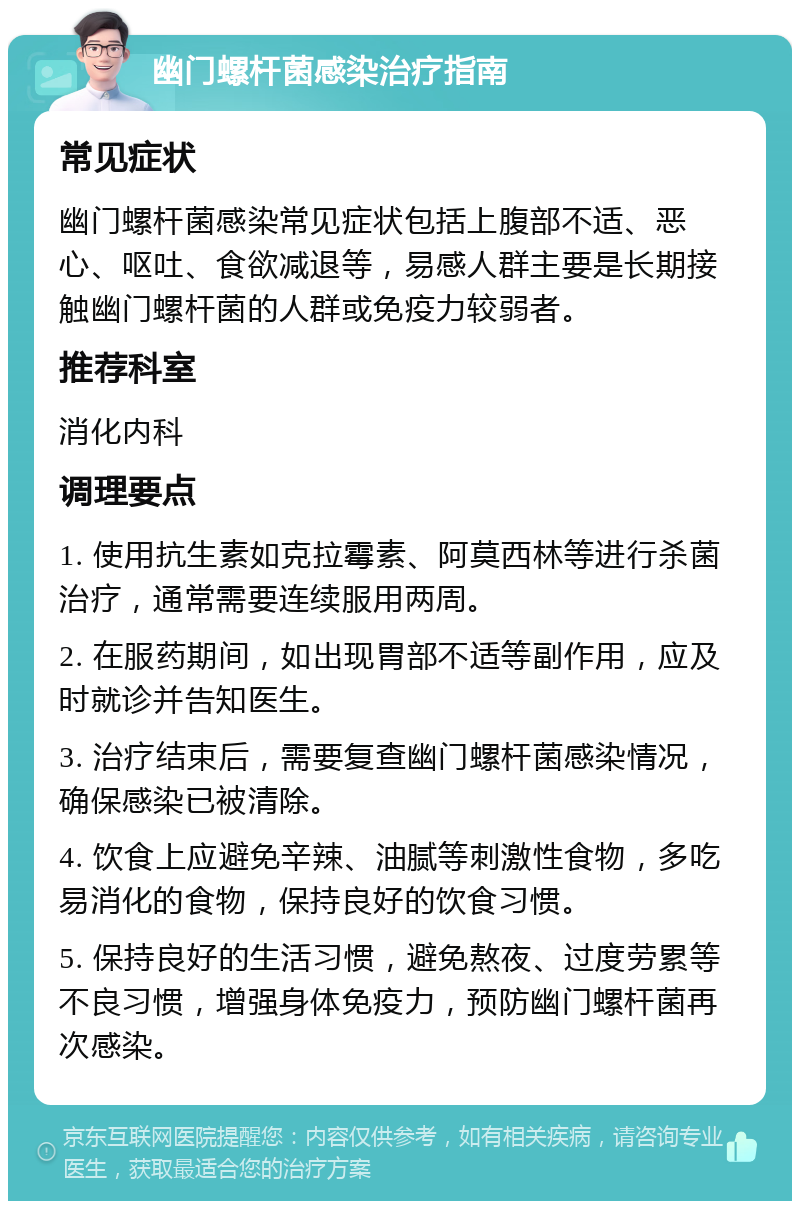 幽门螺杆菌感染治疗指南 常见症状 幽门螺杆菌感染常见症状包括上腹部不适、恶心、呕吐、食欲减退等，易感人群主要是长期接触幽门螺杆菌的人群或免疫力较弱者。 推荐科室 消化内科 调理要点 1. 使用抗生素如克拉霉素、阿莫西林等进行杀菌治疗，通常需要连续服用两周。 2. 在服药期间，如出现胃部不适等副作用，应及时就诊并告知医生。 3. 治疗结束后，需要复查幽门螺杆菌感染情况，确保感染已被清除。 4. 饮食上应避免辛辣、油腻等刺激性食物，多吃易消化的食物，保持良好的饮食习惯。 5. 保持良好的生活习惯，避免熬夜、过度劳累等不良习惯，增强身体免疫力，预防幽门螺杆菌再次感染。