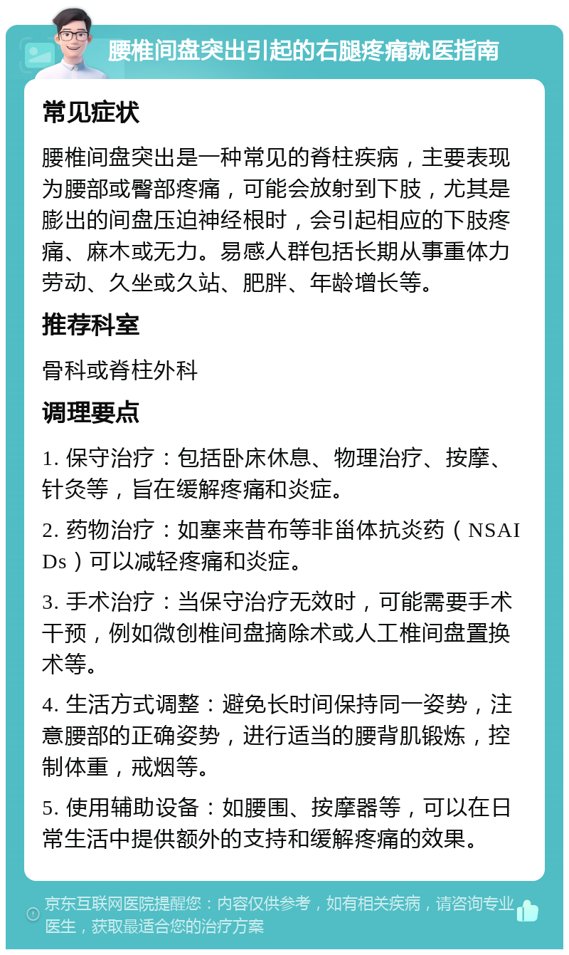 腰椎间盘突出引起的右腿疼痛就医指南 常见症状 腰椎间盘突出是一种常见的脊柱疾病，主要表现为腰部或臀部疼痛，可能会放射到下肢，尤其是膨出的间盘压迫神经根时，会引起相应的下肢疼痛、麻木或无力。易感人群包括长期从事重体力劳动、久坐或久站、肥胖、年龄增长等。 推荐科室 骨科或脊柱外科 调理要点 1. 保守治疗：包括卧床休息、物理治疗、按摩、针灸等，旨在缓解疼痛和炎症。 2. 药物治疗：如塞来昔布等非甾体抗炎药（NSAIDs）可以减轻疼痛和炎症。 3. 手术治疗：当保守治疗无效时，可能需要手术干预，例如微创椎间盘摘除术或人工椎间盘置换术等。 4. 生活方式调整：避免长时间保持同一姿势，注意腰部的正确姿势，进行适当的腰背肌锻炼，控制体重，戒烟等。 5. 使用辅助设备：如腰围、按摩器等，可以在日常生活中提供额外的支持和缓解疼痛的效果。