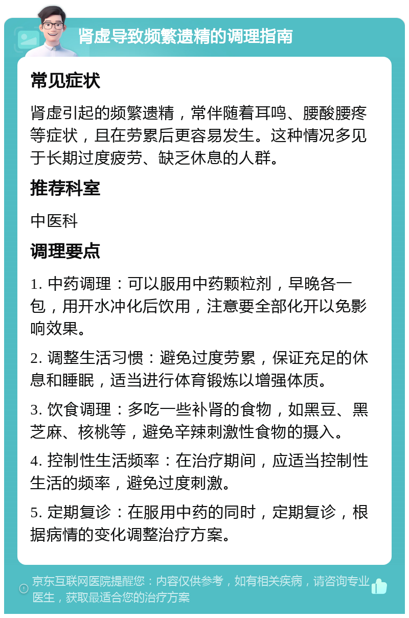 肾虚导致频繁遗精的调理指南 常见症状 肾虚引起的频繁遗精，常伴随着耳鸣、腰酸腰疼等症状，且在劳累后更容易发生。这种情况多见于长期过度疲劳、缺乏休息的人群。 推荐科室 中医科 调理要点 1. 中药调理：可以服用中药颗粒剂，早晚各一包，用开水冲化后饮用，注意要全部化开以免影响效果。 2. 调整生活习惯：避免过度劳累，保证充足的休息和睡眠，适当进行体育锻炼以增强体质。 3. 饮食调理：多吃一些补肾的食物，如黑豆、黑芝麻、核桃等，避免辛辣刺激性食物的摄入。 4. 控制性生活频率：在治疗期间，应适当控制性生活的频率，避免过度刺激。 5. 定期复诊：在服用中药的同时，定期复诊，根据病情的变化调整治疗方案。