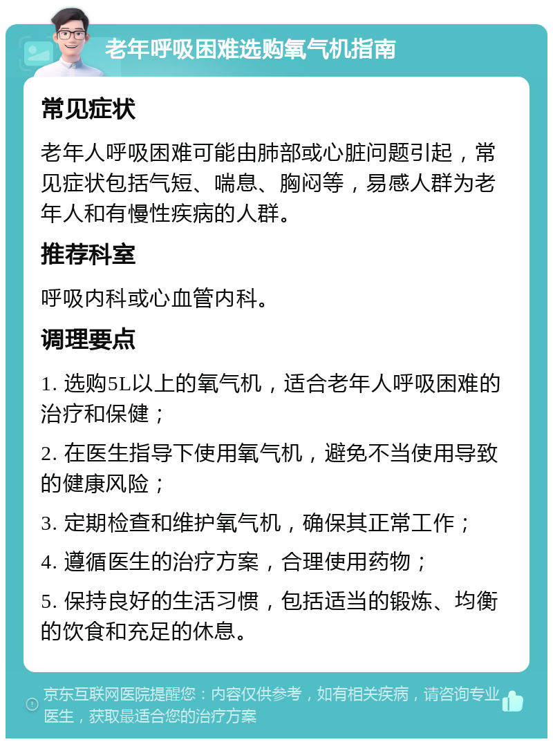 老年呼吸困难选购氧气机指南 常见症状 老年人呼吸困难可能由肺部或心脏问题引起，常见症状包括气短、喘息、胸闷等，易感人群为老年人和有慢性疾病的人群。 推荐科室 呼吸内科或心血管内科。 调理要点 1. 选购5L以上的氧气机，适合老年人呼吸困难的治疗和保健； 2. 在医生指导下使用氧气机，避免不当使用导致的健康风险； 3. 定期检查和维护氧气机，确保其正常工作； 4. 遵循医生的治疗方案，合理使用药物； 5. 保持良好的生活习惯，包括适当的锻炼、均衡的饮食和充足的休息。