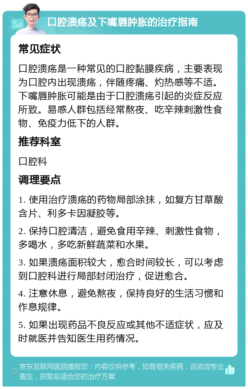 口腔溃疡及下嘴唇肿胀的治疗指南 常见症状 口腔溃疡是一种常见的口腔黏膜疾病，主要表现为口腔内出现溃疡，伴随疼痛、灼热感等不适。下嘴唇肿胀可能是由于口腔溃疡引起的炎症反应所致。易感人群包括经常熬夜、吃辛辣刺激性食物、免疫力低下的人群。 推荐科室 口腔科 调理要点 1. 使用治疗溃疡的药物局部涂抹，如复方甘草酸含片、利多卡因凝胶等。 2. 保持口腔清洁，避免食用辛辣、刺激性食物，多喝水，多吃新鲜蔬菜和水果。 3. 如果溃疡面积较大，愈合时间较长，可以考虑到口腔科进行局部封闭治疗，促进愈合。 4. 注意休息，避免熬夜，保持良好的生活习惯和作息规律。 5. 如果出现药品不良反应或其他不适症状，应及时就医并告知医生用药情况。