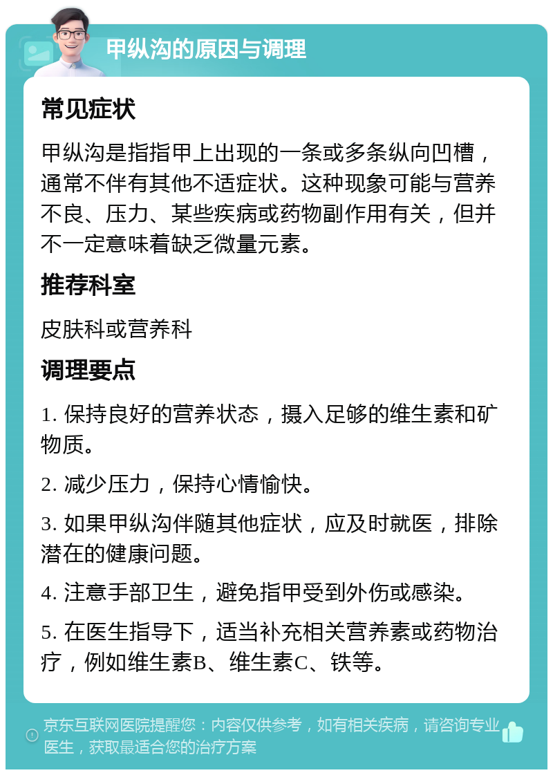 甲纵沟的原因与调理 常见症状 甲纵沟是指指甲上出现的一条或多条纵向凹槽，通常不伴有其他不适症状。这种现象可能与营养不良、压力、某些疾病或药物副作用有关，但并不一定意味着缺乏微量元素。 推荐科室 皮肤科或营养科 调理要点 1. 保持良好的营养状态，摄入足够的维生素和矿物质。 2. 减少压力，保持心情愉快。 3. 如果甲纵沟伴随其他症状，应及时就医，排除潜在的健康问题。 4. 注意手部卫生，避免指甲受到外伤或感染。 5. 在医生指导下，适当补充相关营养素或药物治疗，例如维生素B、维生素C、铁等。