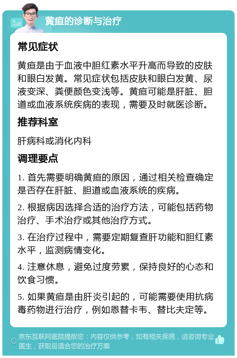 黄疸的诊断与治疗 常见症状 黄疸是由于血液中胆红素水平升高而导致的皮肤和眼白发黄。常见症状包括皮肤和眼白发黄、尿液变深、粪便颜色变浅等。黄疸可能是肝脏、胆道或血液系统疾病的表现，需要及时就医诊断。 推荐科室 肝病科或消化内科 调理要点 1. 首先需要明确黄疸的原因，通过相关检查确定是否存在肝脏、胆道或血液系统的疾病。 2. 根据病因选择合适的治疗方法，可能包括药物治疗、手术治疗或其他治疗方式。 3. 在治疗过程中，需要定期复查肝功能和胆红素水平，监测病情变化。 4. 注意休息，避免过度劳累，保持良好的心态和饮食习惯。 5. 如果黄疸是由肝炎引起的，可能需要使用抗病毒药物进行治疗，例如恩替卡韦、替比夫定等。