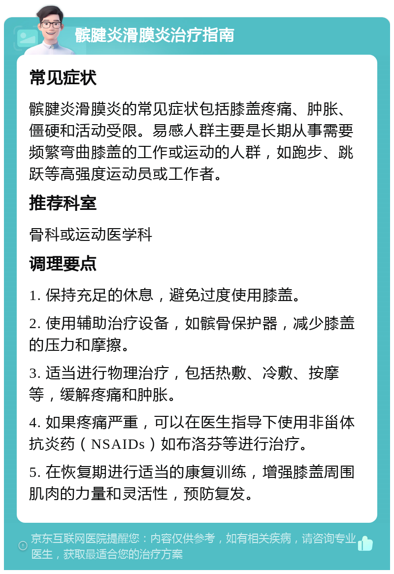 髌腱炎滑膜炎治疗指南 常见症状 髌腱炎滑膜炎的常见症状包括膝盖疼痛、肿胀、僵硬和活动受限。易感人群主要是长期从事需要频繁弯曲膝盖的工作或运动的人群，如跑步、跳跃等高强度运动员或工作者。 推荐科室 骨科或运动医学科 调理要点 1. 保持充足的休息，避免过度使用膝盖。 2. 使用辅助治疗设备，如髌骨保护器，减少膝盖的压力和摩擦。 3. 适当进行物理治疗，包括热敷、冷敷、按摩等，缓解疼痛和肿胀。 4. 如果疼痛严重，可以在医生指导下使用非甾体抗炎药（NSAIDs）如布洛芬等进行治疗。 5. 在恢复期进行适当的康复训练，增强膝盖周围肌肉的力量和灵活性，预防复发。