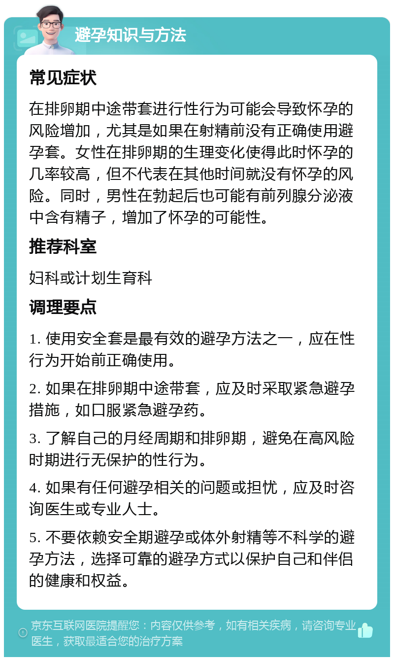 避孕知识与方法 常见症状 在排卵期中途带套进行性行为可能会导致怀孕的风险增加，尤其是如果在射精前没有正确使用避孕套。女性在排卵期的生理变化使得此时怀孕的几率较高，但不代表在其他时间就没有怀孕的风险。同时，男性在勃起后也可能有前列腺分泌液中含有精子，增加了怀孕的可能性。 推荐科室 妇科或计划生育科 调理要点 1. 使用安全套是最有效的避孕方法之一，应在性行为开始前正确使用。 2. 如果在排卵期中途带套，应及时采取紧急避孕措施，如口服紧急避孕药。 3. 了解自己的月经周期和排卵期，避免在高风险时期进行无保护的性行为。 4. 如果有任何避孕相关的问题或担忧，应及时咨询医生或专业人士。 5. 不要依赖安全期避孕或体外射精等不科学的避孕方法，选择可靠的避孕方式以保护自己和伴侣的健康和权益。