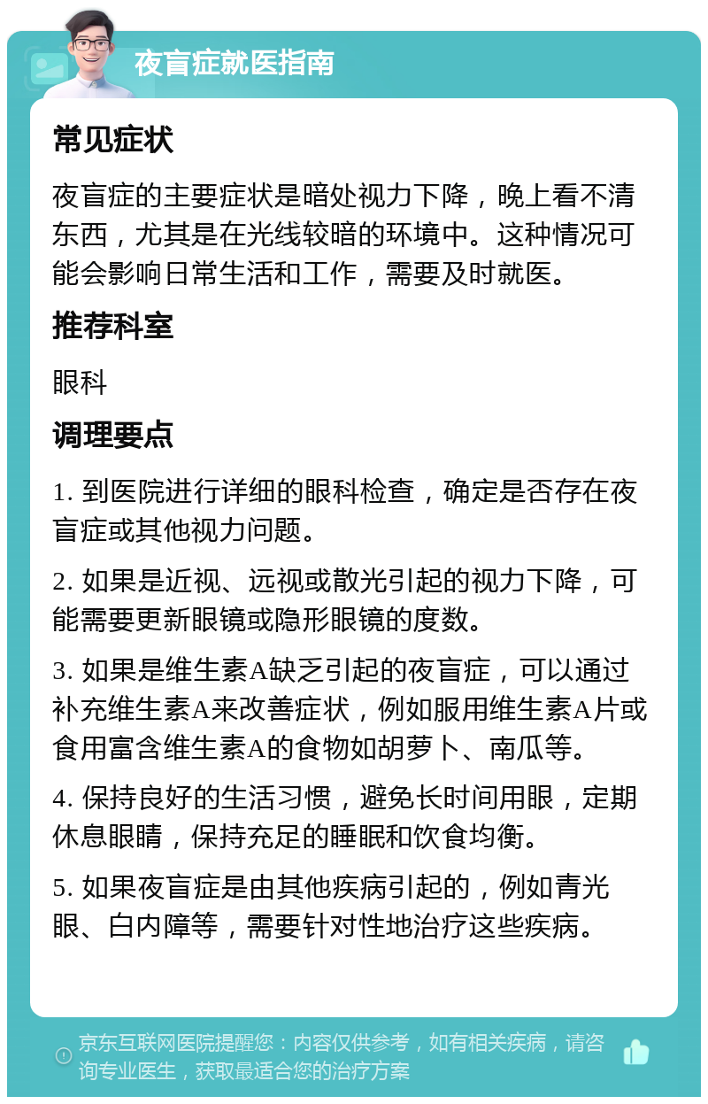 夜盲症就医指南 常见症状 夜盲症的主要症状是暗处视力下降，晚上看不清东西，尤其是在光线较暗的环境中。这种情况可能会影响日常生活和工作，需要及时就医。 推荐科室 眼科 调理要点 1. 到医院进行详细的眼科检查，确定是否存在夜盲症或其他视力问题。 2. 如果是近视、远视或散光引起的视力下降，可能需要更新眼镜或隐形眼镜的度数。 3. 如果是维生素A缺乏引起的夜盲症，可以通过补充维生素A来改善症状，例如服用维生素A片或食用富含维生素A的食物如胡萝卜、南瓜等。 4. 保持良好的生活习惯，避免长时间用眼，定期休息眼睛，保持充足的睡眠和饮食均衡。 5. 如果夜盲症是由其他疾病引起的，例如青光眼、白内障等，需要针对性地治疗这些疾病。