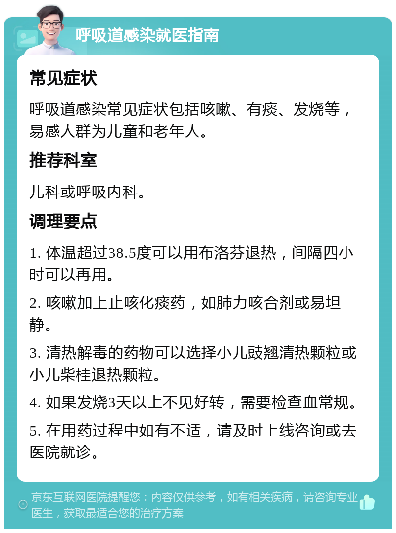 呼吸道感染就医指南 常见症状 呼吸道感染常见症状包括咳嗽、有痰、发烧等，易感人群为儿童和老年人。 推荐科室 儿科或呼吸内科。 调理要点 1. 体温超过38.5度可以用布洛芬退热，间隔四小时可以再用。 2. 咳嗽加上止咳化痰药，如肺力咳合剂或易坦静。 3. 清热解毒的药物可以选择小儿豉翘清热颗粒或小儿柴桂退热颗粒。 4. 如果发烧3天以上不见好转，需要检查血常规。 5. 在用药过程中如有不适，请及时上线咨询或去医院就诊。