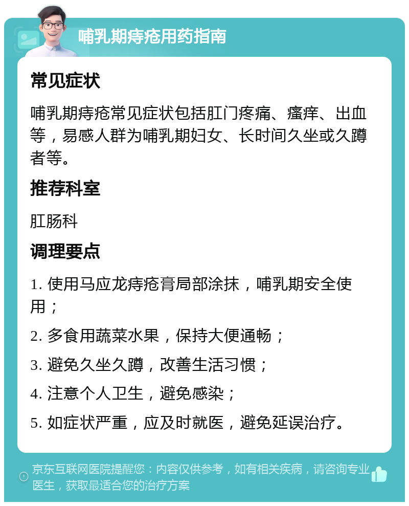 哺乳期痔疮用药指南 常见症状 哺乳期痔疮常见症状包括肛门疼痛、瘙痒、出血等，易感人群为哺乳期妇女、长时间久坐或久蹲者等。 推荐科室 肛肠科 调理要点 1. 使用马应龙痔疮膏局部涂抹，哺乳期安全使用； 2. 多食用蔬菜水果，保持大便通畅； 3. 避免久坐久蹲，改善生活习惯； 4. 注意个人卫生，避免感染； 5. 如症状严重，应及时就医，避免延误治疗。