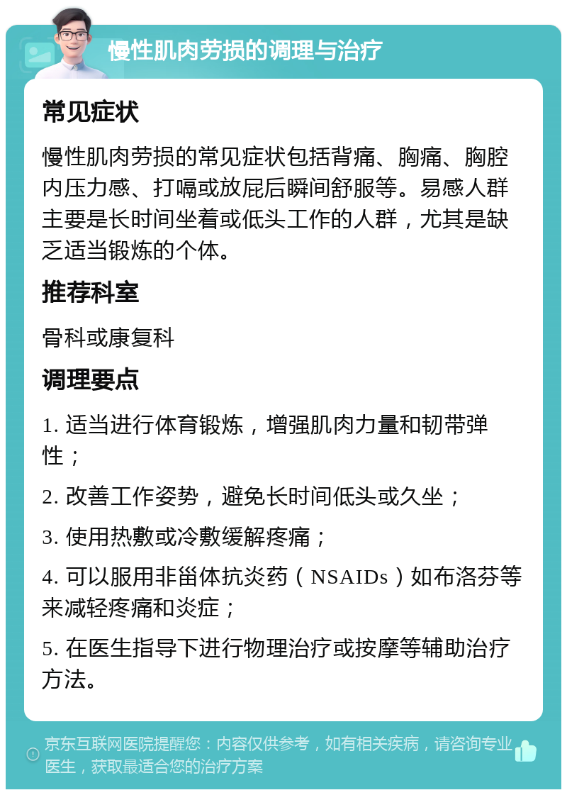 慢性肌肉劳损的调理与治疗 常见症状 慢性肌肉劳损的常见症状包括背痛、胸痛、胸腔内压力感、打嗝或放屁后瞬间舒服等。易感人群主要是长时间坐着或低头工作的人群，尤其是缺乏适当锻炼的个体。 推荐科室 骨科或康复科 调理要点 1. 适当进行体育锻炼，增强肌肉力量和韧带弹性； 2. 改善工作姿势，避免长时间低头或久坐； 3. 使用热敷或冷敷缓解疼痛； 4. 可以服用非甾体抗炎药（NSAIDs）如布洛芬等来减轻疼痛和炎症； 5. 在医生指导下进行物理治疗或按摩等辅助治疗方法。