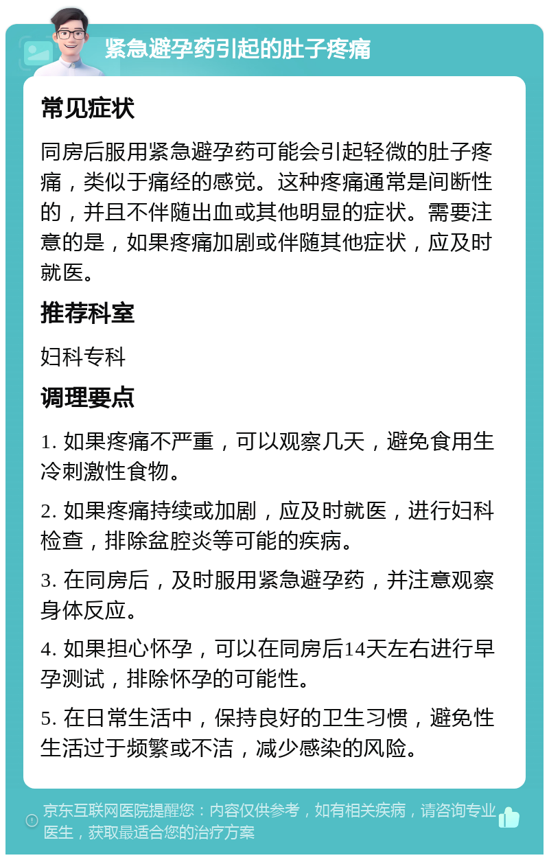 紧急避孕药引起的肚子疼痛 常见症状 同房后服用紧急避孕药可能会引起轻微的肚子疼痛，类似于痛经的感觉。这种疼痛通常是间断性的，并且不伴随出血或其他明显的症状。需要注意的是，如果疼痛加剧或伴随其他症状，应及时就医。 推荐科室 妇科专科 调理要点 1. 如果疼痛不严重，可以观察几天，避免食用生冷刺激性食物。 2. 如果疼痛持续或加剧，应及时就医，进行妇科检查，排除盆腔炎等可能的疾病。 3. 在同房后，及时服用紧急避孕药，并注意观察身体反应。 4. 如果担心怀孕，可以在同房后14天左右进行早孕测试，排除怀孕的可能性。 5. 在日常生活中，保持良好的卫生习惯，避免性生活过于频繁或不洁，减少感染的风险。