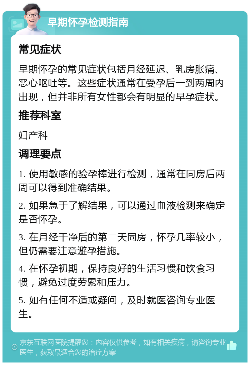 早期怀孕检测指南 常见症状 早期怀孕的常见症状包括月经延迟、乳房胀痛、恶心呕吐等。这些症状通常在受孕后一到两周内出现，但并非所有女性都会有明显的早孕症状。 推荐科室 妇产科 调理要点 1. 使用敏感的验孕棒进行检测，通常在同房后两周可以得到准确结果。 2. 如果急于了解结果，可以通过血液检测来确定是否怀孕。 3. 在月经干净后的第二天同房，怀孕几率较小，但仍需要注意避孕措施。 4. 在怀孕初期，保持良好的生活习惯和饮食习惯，避免过度劳累和压力。 5. 如有任何不适或疑问，及时就医咨询专业医生。