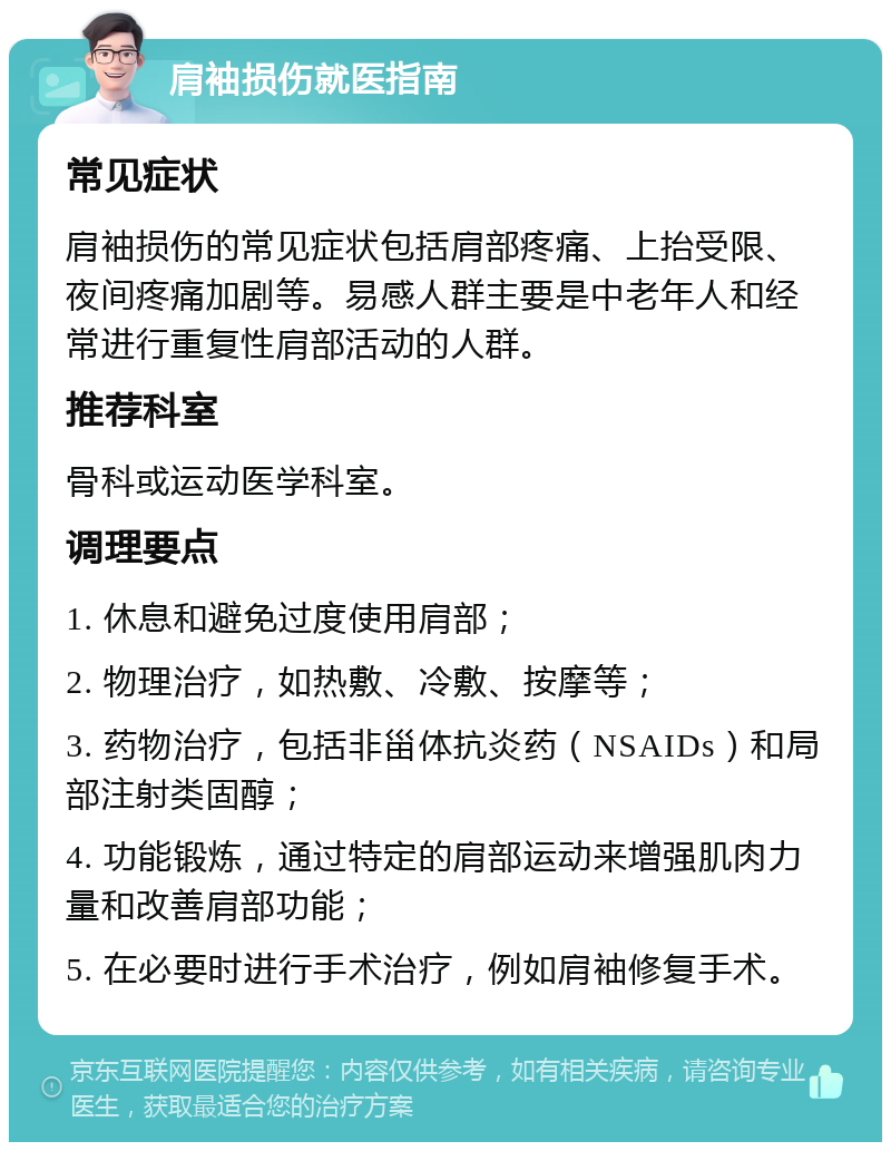 肩袖损伤就医指南 常见症状 肩袖损伤的常见症状包括肩部疼痛、上抬受限、夜间疼痛加剧等。易感人群主要是中老年人和经常进行重复性肩部活动的人群。 推荐科室 骨科或运动医学科室。 调理要点 1. 休息和避免过度使用肩部； 2. 物理治疗，如热敷、冷敷、按摩等； 3. 药物治疗，包括非甾体抗炎药（NSAIDs）和局部注射类固醇； 4. 功能锻炼，通过特定的肩部运动来增强肌肉力量和改善肩部功能； 5. 在必要时进行手术治疗，例如肩袖修复手术。