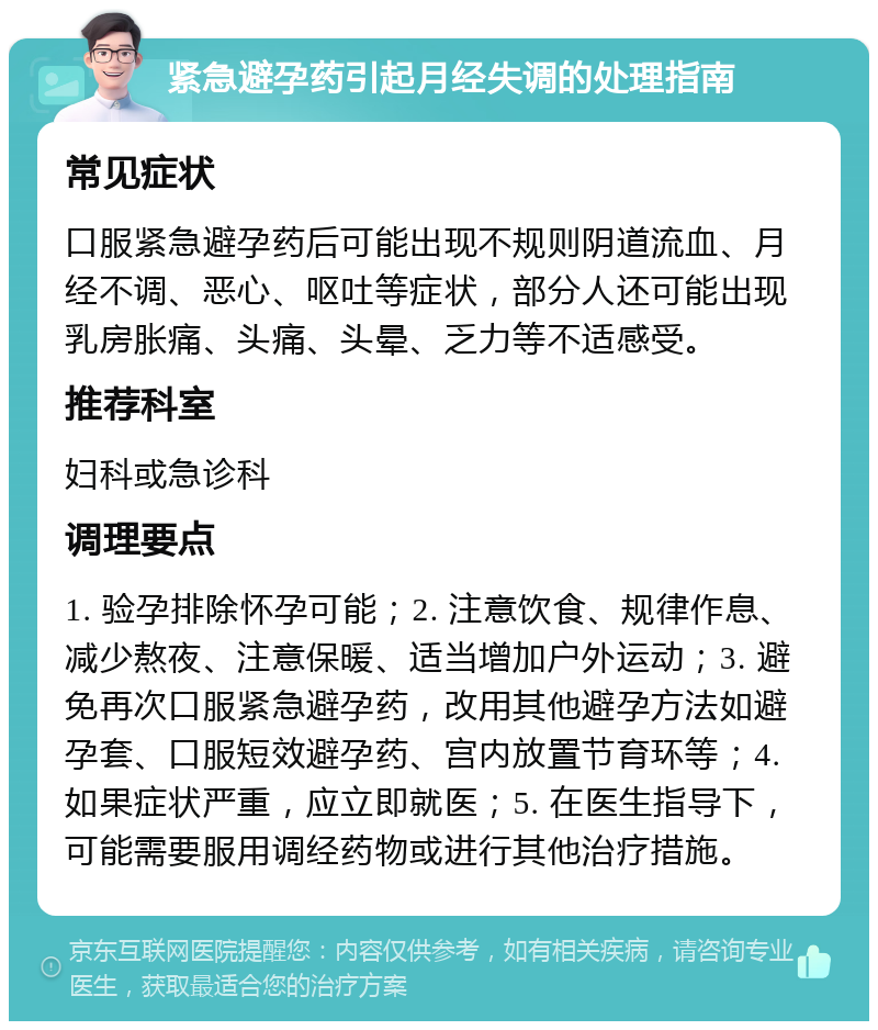 紧急避孕药引起月经失调的处理指南 常见症状 口服紧急避孕药后可能出现不规则阴道流血、月经不调、恶心、呕吐等症状，部分人还可能出现乳房胀痛、头痛、头晕、乏力等不适感受。 推荐科室 妇科或急诊科 调理要点 1. 验孕排除怀孕可能；2. 注意饮食、规律作息、减少熬夜、注意保暖、适当增加户外运动；3. 避免再次口服紧急避孕药，改用其他避孕方法如避孕套、口服短效避孕药、宫内放置节育环等；4. 如果症状严重，应立即就医；5. 在医生指导下，可能需要服用调经药物或进行其他治疗措施。