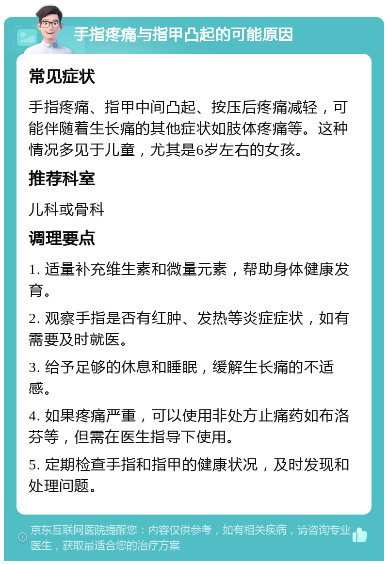 手指疼痛与指甲凸起的可能原因 常见症状 手指疼痛、指甲中间凸起、按压后疼痛减轻，可能伴随着生长痛的其他症状如肢体疼痛等。这种情况多见于儿童，尤其是6岁左右的女孩。 推荐科室 儿科或骨科 调理要点 1. 适量补充维生素和微量元素，帮助身体健康发育。 2. 观察手指是否有红肿、发热等炎症症状，如有需要及时就医。 3. 给予足够的休息和睡眠，缓解生长痛的不适感。 4. 如果疼痛严重，可以使用非处方止痛药如布洛芬等，但需在医生指导下使用。 5. 定期检查手指和指甲的健康状况，及时发现和处理问题。