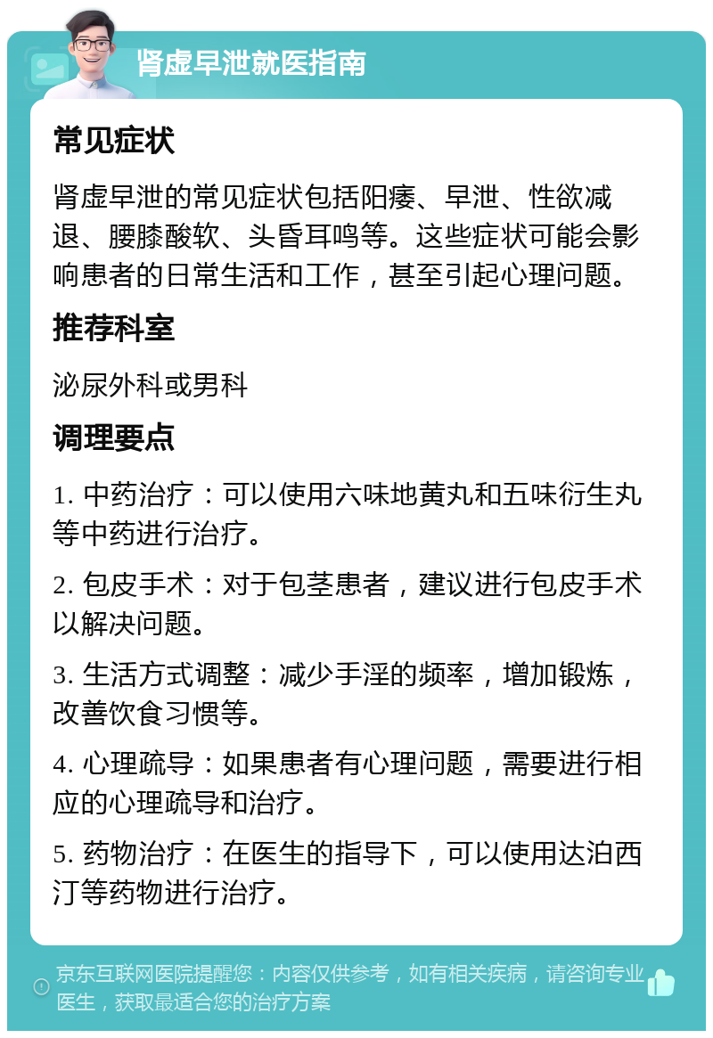 肾虚早泄就医指南 常见症状 肾虚早泄的常见症状包括阳痿、早泄、性欲减退、腰膝酸软、头昏耳鸣等。这些症状可能会影响患者的日常生活和工作，甚至引起心理问题。 推荐科室 泌尿外科或男科 调理要点 1. 中药治疗：可以使用六味地黄丸和五味衍生丸等中药进行治疗。 2. 包皮手术：对于包茎患者，建议进行包皮手术以解决问题。 3. 生活方式调整：减少手淫的频率，增加锻炼，改善饮食习惯等。 4. 心理疏导：如果患者有心理问题，需要进行相应的心理疏导和治疗。 5. 药物治疗：在医生的指导下，可以使用达泊西汀等药物进行治疗。