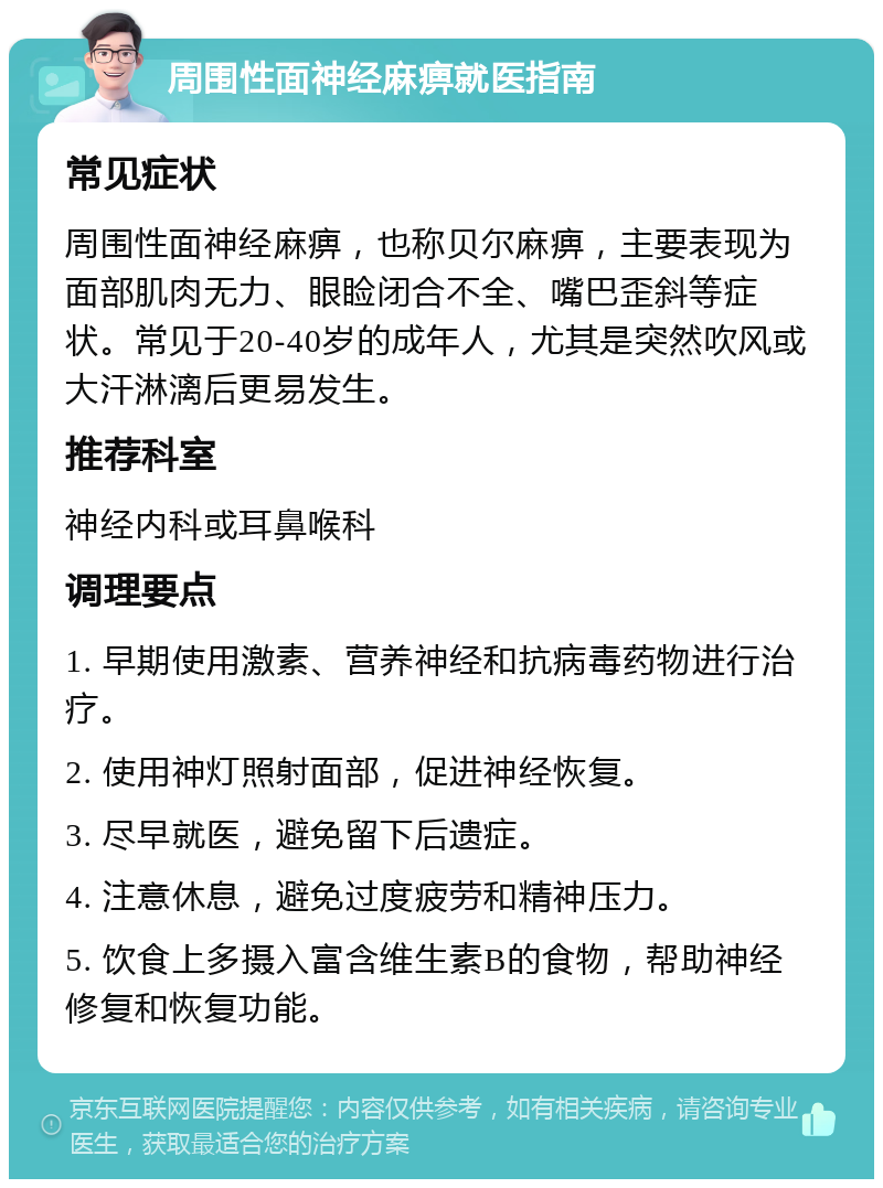 周围性面神经麻痹就医指南 常见症状 周围性面神经麻痹，也称贝尔麻痹，主要表现为面部肌肉无力、眼睑闭合不全、嘴巴歪斜等症状。常见于20-40岁的成年人，尤其是突然吹风或大汗淋漓后更易发生。 推荐科室 神经内科或耳鼻喉科 调理要点 1. 早期使用激素、营养神经和抗病毒药物进行治疗。 2. 使用神灯照射面部，促进神经恢复。 3. 尽早就医，避免留下后遗症。 4. 注意休息，避免过度疲劳和精神压力。 5. 饮食上多摄入富含维生素B的食物，帮助神经修复和恢复功能。