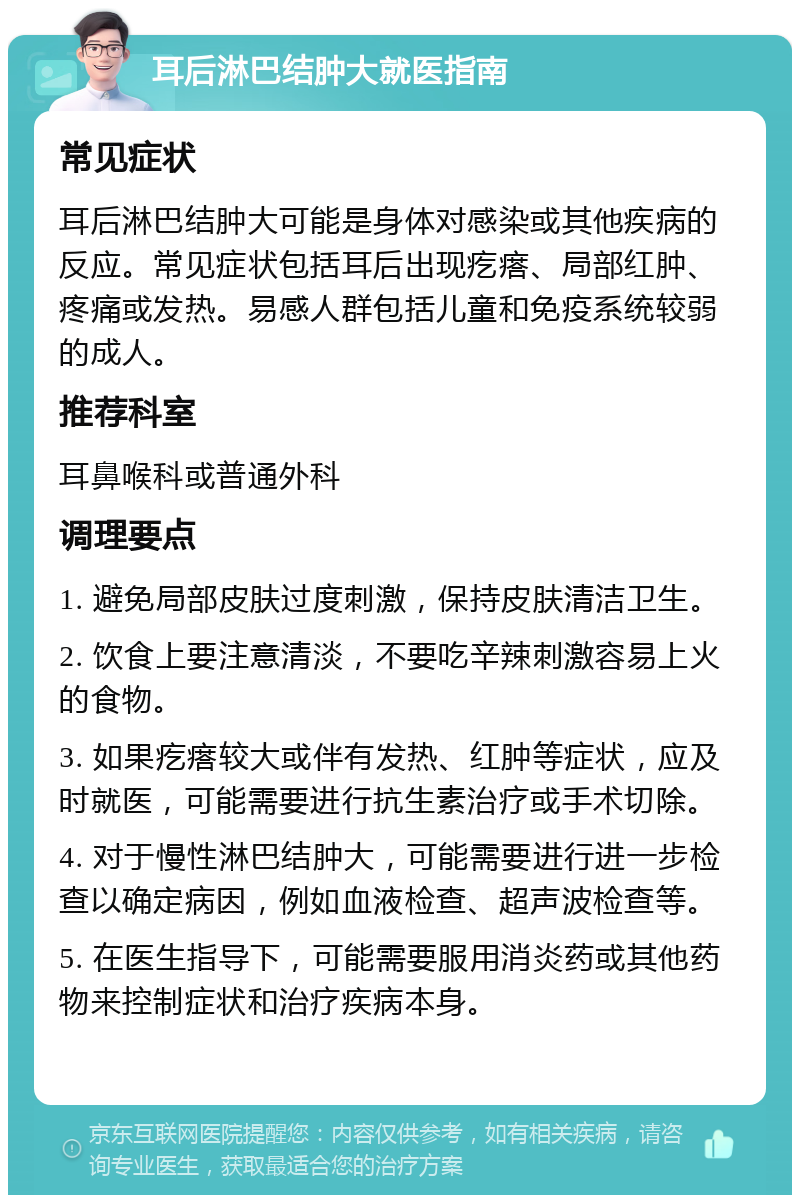 耳后淋巴结肿大就医指南 常见症状 耳后淋巴结肿大可能是身体对感染或其他疾病的反应。常见症状包括耳后出现疙瘩、局部红肿、疼痛或发热。易感人群包括儿童和免疫系统较弱的成人。 推荐科室 耳鼻喉科或普通外科 调理要点 1. 避免局部皮肤过度刺激，保持皮肤清洁卫生。 2. 饮食上要注意清淡，不要吃辛辣刺激容易上火的食物。 3. 如果疙瘩较大或伴有发热、红肿等症状，应及时就医，可能需要进行抗生素治疗或手术切除。 4. 对于慢性淋巴结肿大，可能需要进行进一步检查以确定病因，例如血液检查、超声波检查等。 5. 在医生指导下，可能需要服用消炎药或其他药物来控制症状和治疗疾病本身。