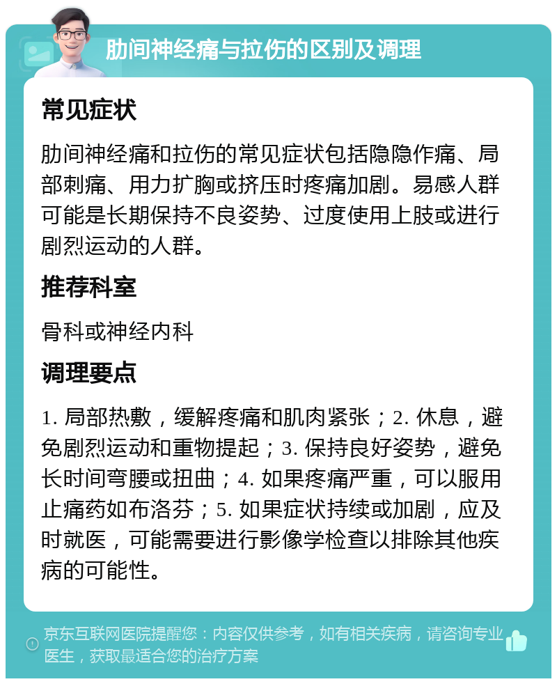 肋间神经痛与拉伤的区别及调理 常见症状 肋间神经痛和拉伤的常见症状包括隐隐作痛、局部刺痛、用力扩胸或挤压时疼痛加剧。易感人群可能是长期保持不良姿势、过度使用上肢或进行剧烈运动的人群。 推荐科室 骨科或神经内科 调理要点 1. 局部热敷，缓解疼痛和肌肉紧张；2. 休息，避免剧烈运动和重物提起；3. 保持良好姿势，避免长时间弯腰或扭曲；4. 如果疼痛严重，可以服用止痛药如布洛芬；5. 如果症状持续或加剧，应及时就医，可能需要进行影像学检查以排除其他疾病的可能性。