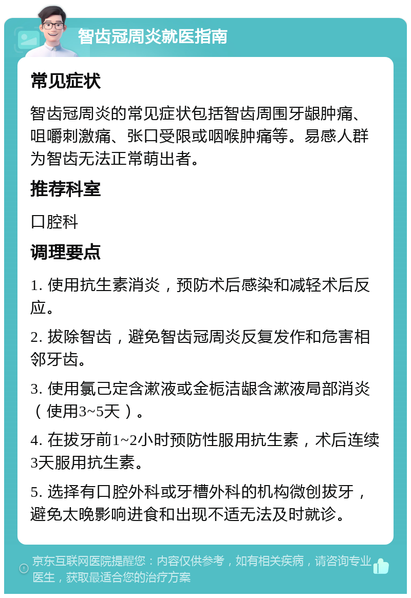 智齿冠周炎就医指南 常见症状 智齿冠周炎的常见症状包括智齿周围牙龈肿痛、咀嚼刺激痛、张口受限或咽喉肿痛等。易感人群为智齿无法正常萌出者。 推荐科室 口腔科 调理要点 1. 使用抗生素消炎，预防术后感染和减轻术后反应。 2. 拔除智齿，避免智齿冠周炎反复发作和危害相邻牙齿。 3. 使用氯己定含漱液或金栀洁龈含漱液局部消炎（使用3~5天）。 4. 在拔牙前1~2小时预防性服用抗生素，术后连续3天服用抗生素。 5. 选择有口腔外科或牙槽外科的机构微创拔牙，避免太晚影响进食和出现不适无法及时就诊。