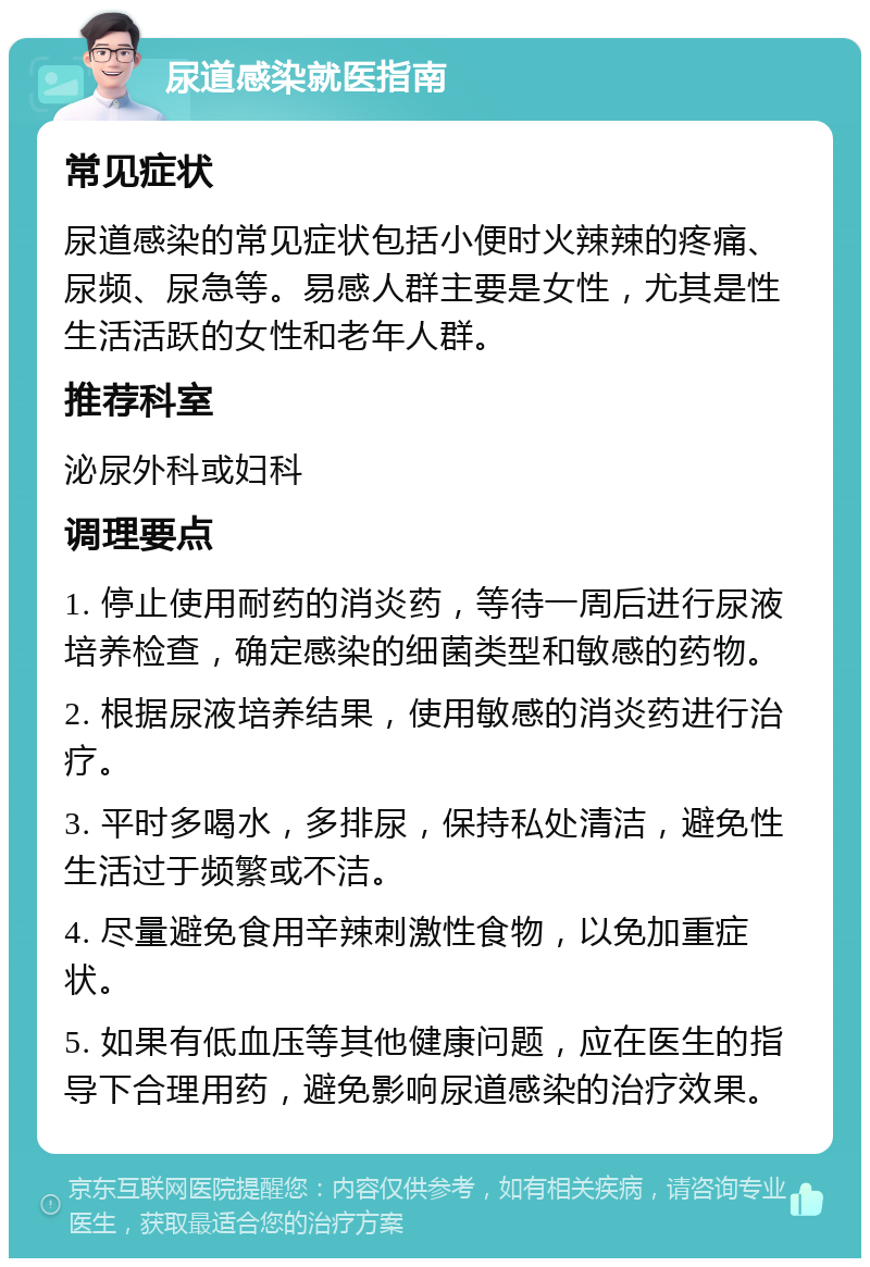 尿道感染就医指南 常见症状 尿道感染的常见症状包括小便时火辣辣的疼痛、尿频、尿急等。易感人群主要是女性，尤其是性生活活跃的女性和老年人群。 推荐科室 泌尿外科或妇科 调理要点 1. 停止使用耐药的消炎药，等待一周后进行尿液培养检查，确定感染的细菌类型和敏感的药物。 2. 根据尿液培养结果，使用敏感的消炎药进行治疗。 3. 平时多喝水，多排尿，保持私处清洁，避免性生活过于频繁或不洁。 4. 尽量避免食用辛辣刺激性食物，以免加重症状。 5. 如果有低血压等其他健康问题，应在医生的指导下合理用药，避免影响尿道感染的治疗效果。