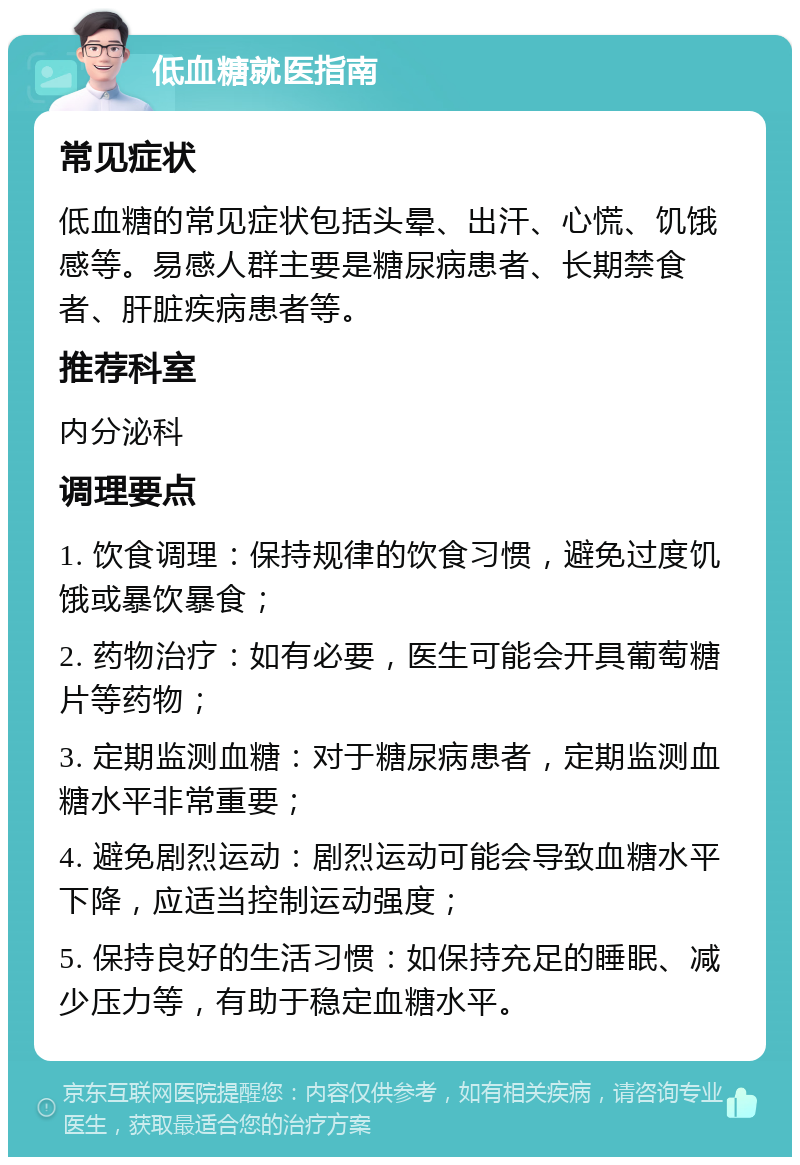 低血糖就医指南 常见症状 低血糖的常见症状包括头晕、出汗、心慌、饥饿感等。易感人群主要是糖尿病患者、长期禁食者、肝脏疾病患者等。 推荐科室 内分泌科 调理要点 1. 饮食调理：保持规律的饮食习惯，避免过度饥饿或暴饮暴食； 2. 药物治疗：如有必要，医生可能会开具葡萄糖片等药物； 3. 定期监测血糖：对于糖尿病患者，定期监测血糖水平非常重要； 4. 避免剧烈运动：剧烈运动可能会导致血糖水平下降，应适当控制运动强度； 5. 保持良好的生活习惯：如保持充足的睡眠、减少压力等，有助于稳定血糖水平。