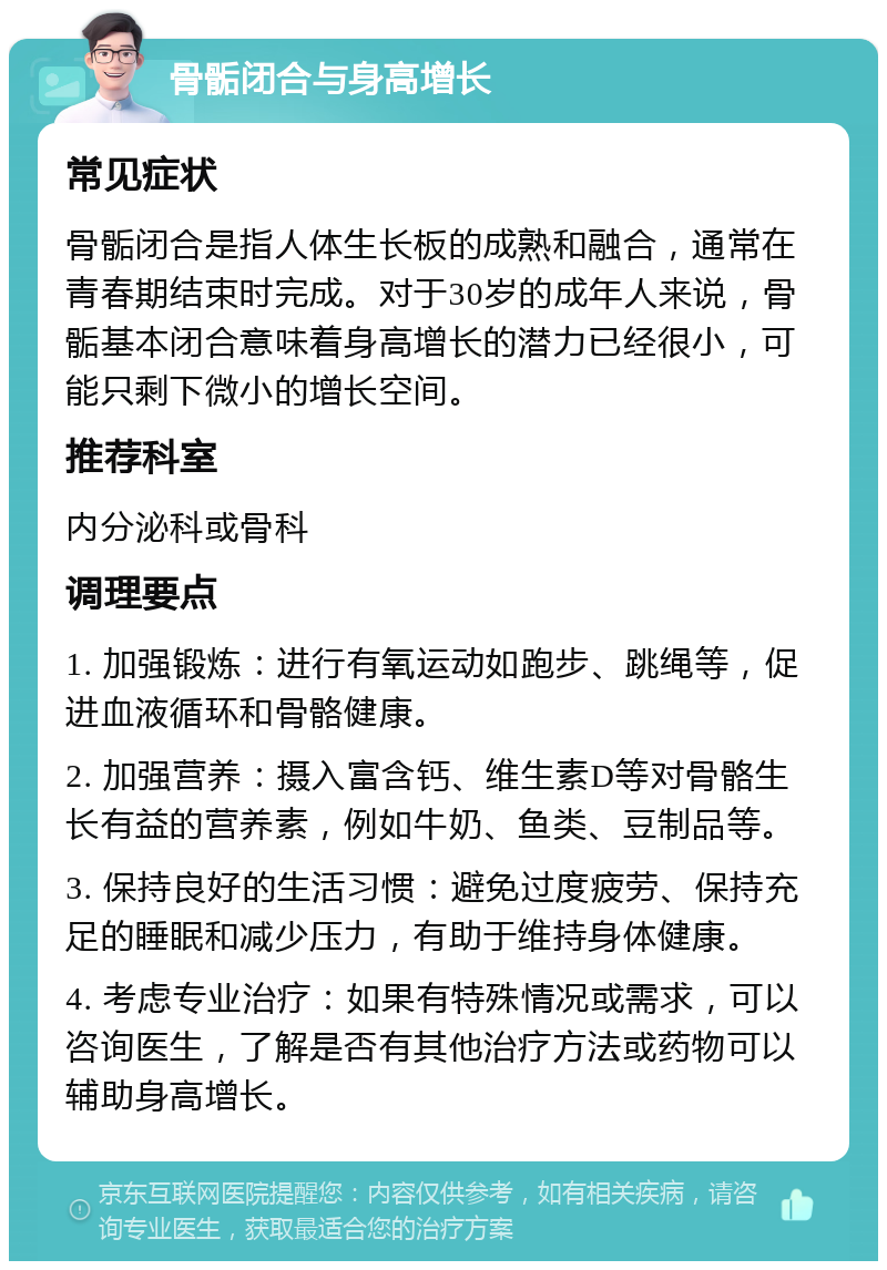 骨骺闭合与身高增长 常见症状 骨骺闭合是指人体生长板的成熟和融合，通常在青春期结束时完成。对于30岁的成年人来说，骨骺基本闭合意味着身高增长的潜力已经很小，可能只剩下微小的增长空间。 推荐科室 内分泌科或骨科 调理要点 1. 加强锻炼：进行有氧运动如跑步、跳绳等，促进血液循环和骨骼健康。 2. 加强营养：摄入富含钙、维生素D等对骨骼生长有益的营养素，例如牛奶、鱼类、豆制品等。 3. 保持良好的生活习惯：避免过度疲劳、保持充足的睡眠和减少压力，有助于维持身体健康。 4. 考虑专业治疗：如果有特殊情况或需求，可以咨询医生，了解是否有其他治疗方法或药物可以辅助身高增长。