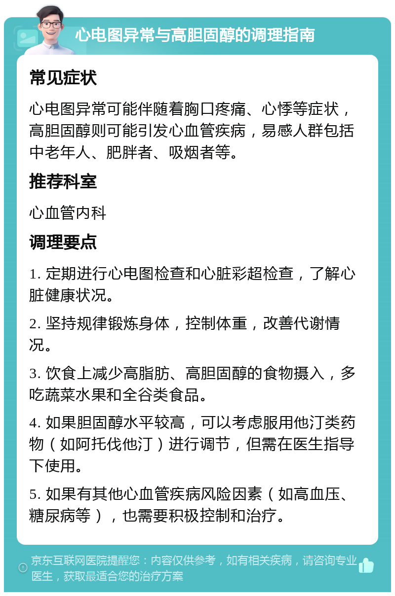 心电图异常与高胆固醇的调理指南 常见症状 心电图异常可能伴随着胸口疼痛、心悸等症状，高胆固醇则可能引发心血管疾病，易感人群包括中老年人、肥胖者、吸烟者等。 推荐科室 心血管内科 调理要点 1. 定期进行心电图检查和心脏彩超检查，了解心脏健康状况。 2. 坚持规律锻炼身体，控制体重，改善代谢情况。 3. 饮食上减少高脂肪、高胆固醇的食物摄入，多吃蔬菜水果和全谷类食品。 4. 如果胆固醇水平较高，可以考虑服用他汀类药物（如阿托伐他汀）进行调节，但需在医生指导下使用。 5. 如果有其他心血管疾病风险因素（如高血压、糖尿病等），也需要积极控制和治疗。