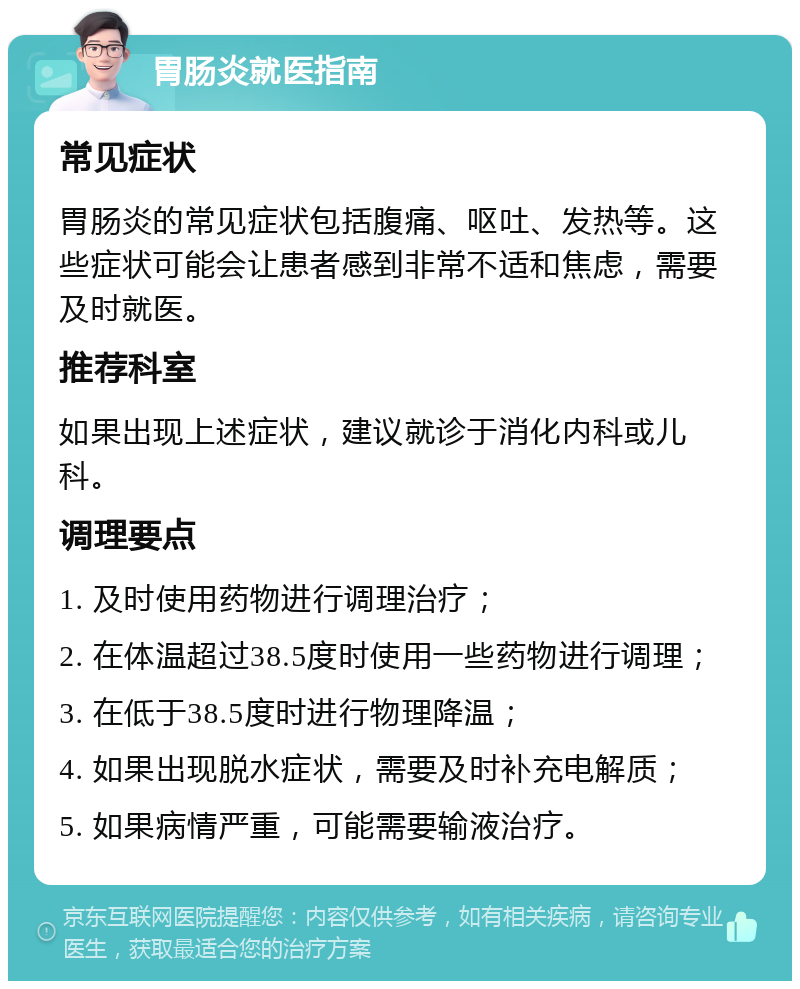 胃肠炎就医指南 常见症状 胃肠炎的常见症状包括腹痛、呕吐、发热等。这些症状可能会让患者感到非常不适和焦虑，需要及时就医。 推荐科室 如果出现上述症状，建议就诊于消化内科或儿科。 调理要点 1. 及时使用药物进行调理治疗； 2. 在体温超过38.5度时使用一些药物进行调理； 3. 在低于38.5度时进行物理降温； 4. 如果出现脱水症状，需要及时补充电解质； 5. 如果病情严重，可能需要输液治疗。