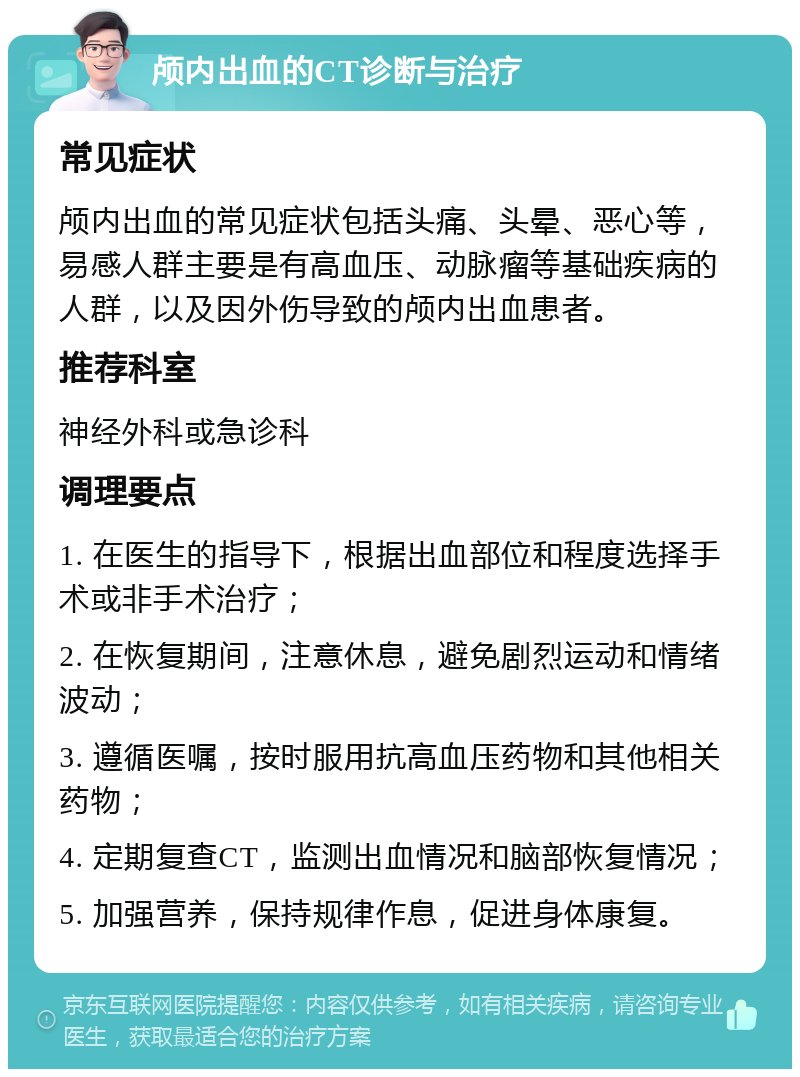 颅内出血的CT诊断与治疗 常见症状 颅内出血的常见症状包括头痛、头晕、恶心等，易感人群主要是有高血压、动脉瘤等基础疾病的人群，以及因外伤导致的颅内出血患者。 推荐科室 神经外科或急诊科 调理要点 1. 在医生的指导下，根据出血部位和程度选择手术或非手术治疗； 2. 在恢复期间，注意休息，避免剧烈运动和情绪波动； 3. 遵循医嘱，按时服用抗高血压药物和其他相关药物； 4. 定期复查CT，监测出血情况和脑部恢复情况； 5. 加强营养，保持规律作息，促进身体康复。