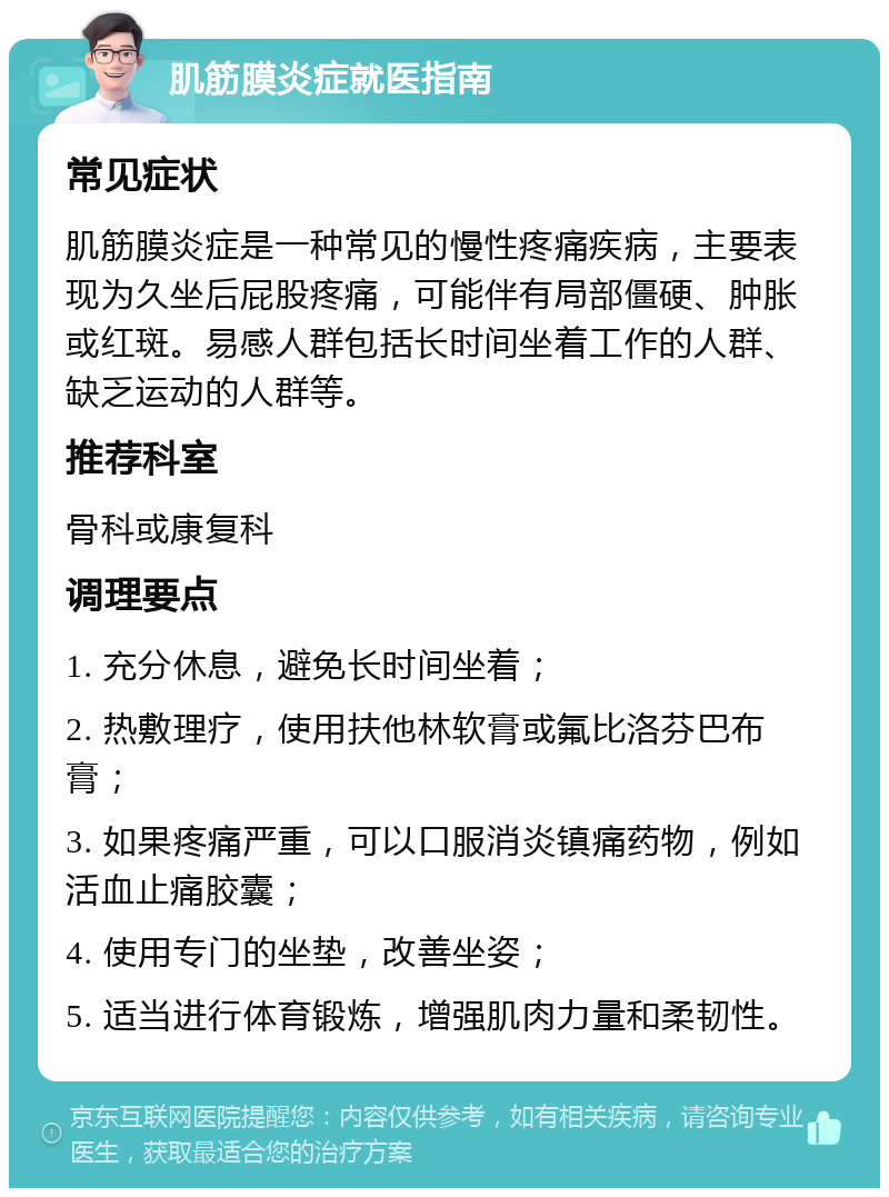 肌筋膜炎症就医指南 常见症状 肌筋膜炎症是一种常见的慢性疼痛疾病，主要表现为久坐后屁股疼痛，可能伴有局部僵硬、肿胀或红斑。易感人群包括长时间坐着工作的人群、缺乏运动的人群等。 推荐科室 骨科或康复科 调理要点 1. 充分休息，避免长时间坐着； 2. 热敷理疗，使用扶他林软膏或氟比洛芬巴布膏； 3. 如果疼痛严重，可以口服消炎镇痛药物，例如活血止痛胶囊； 4. 使用专门的坐垫，改善坐姿； 5. 适当进行体育锻炼，增强肌肉力量和柔韧性。